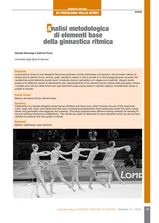 GIORNALE ITALIANO

DI PSICOLOGIA DELLO SPORT

RICERCHE

Analisi metodologica
di elementi base
della ginnastica ritmica
Daniela Senarega e Sabrina Pucci
Università degli Studi di Genova

Riassunto

La ginnastica ritmica è una disciplina femminile praticata a livello individuale e di squadra, che prevede l’utilizzo di
cinque piccoli attrezzi (fune, cerchio, palla, clavette e nastro) e che si avvale di un accompagnamento musicale che
caratterizza profondamente questo sport, fondendo danza e ginnastica con eleganza e creatività. Questo studio
analizza tre differenti metodi di allenamento per l’apprendimento di tre elementi tecnici chiave della ginnastica ritmica.
I risultati sono utili per determinare per ogni elemento quale possa essere il metodo migliore considerando tempo e
qualità di risultati.

Parole chiave

Metodo; ginnastica ritmica; elementi base

Summary

Callisthenics is a female discipline performed at individual and team level, which involves the use of five small tools
(rope, hoop, ball, clubs, and ribbon) and that uses a musical accompaniment which profoundly marks this sport, fusing
dance and gymnastics with elegance and creativity. This study analyzes three different training methods for learning three key technical elements of callisthenics. The results are useful to determine for each elements which can be the best
method considering time and quality of results.

Keywords

Method; callisthenics; basic elements

Giornale Italiano di PSICOLOGIA DELLO SPORT - Numero 17 - 2013

33

 