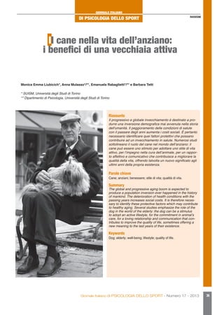 GIORNALE ITALIANO

DI PSICOLOGIA DELLO SPORT

RASSEGNE

Il cane nella vita dell’anziano:
i benefici di una vecchiaia attiva

Monica Emma Liubicich*, Anna Mulasso*/**, Emanuela Rabaglietti*/** e Barbara Tetti
* SUISM, Università degli Studi di Torino
** Dipartimento di Psicologia, Università degli Studi di Torino

Riassunto

Il progressivo e globale invecchiamento è destinato a produrre una inversione demografica mai avvenuta nella storia
dell'umanità. Il peggioramento delle condizioni di salute
con il passare degli anni aumenta i costi sociali. È pertanto
necessario identificare quei fattori protettivi che possano
contribuire ad un invecchiamento in salute. Numerosi studi
sottolineano il ruolo del cane nel mondo dell’anziano: il
cane può essere uno stimolo per adottare uno stile di vita
attivo, per l’impegno nella cura dell’animale, per un rapporto affettivo e comunicativo che contribuisce a migliorare la
qualità della vita, offrendo talvolta un nuovo significato agli
ultimi anni della propria esistenza.

Parole chiave

Cane; anziani; benessere; stile di vita; qualità di vita.

Summary

The global and progressive aging boom is expected to
produce a population inversion ever happened in the history
of mankind. The deterioration of health conditions with the
passing years increases social costs. It is therefore necessary to identify these protective factors which may contribute
to healthy aging. Several studies emphasize the role of the
dog in the world of the elderly: the dog can be a stimulus
to adopt an active lifestyle, for the commitment in animal’s
care, for a loving relationship and communication that contributes to improve the quality of life, sometimes offering a
new meaning to the last years of their existence.

Keywords

Dog; elderly; well-being; lifestyle; quality of life.

Giornale Italiano di PSICOLOGIA DELLO SPORT - Numero 17 - 2013

39

 