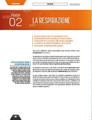 078
LARESPIRAZIONE LARESPIRAZIONE
20.000 OCCASIONI AL GIORNO
PER RESPIRARE MEGLIO
In una giornata si respira di media 20.000
volte: se però, a causa dello stress queste
respirazioni vengono eseguite in modo
scorretto (quindi diventano parziali,
essenzialmente toraciche o clavicolari,
troppo frequenti ecc.), possono portare
a disfunzioni posturali, a livelli ancora
più alti di stress, a prestazioni ﬁsiche
inadeguate. Occorre quindi prendere
molto sul serio questa funzione vitale
ed imparare, mantenere ed allenare
le proprie tecniche respiratorie.
Il corpo umano non è un computer: il suo
funzionamento può essere più o meno attivo,
come anche il suo ricorso alle risorse cognitive
coscienti e ai sistemi energetici, ma non può
mai essere completamente spento.
Ogni giorno utilizziamo sistemi automatizzati senza neanche renderci conto:
la respirazione è uno di essi.
La respirazione è una funzione vitale fondamentale e può essere più o meno atti-
va, più o meno controllata volontariamente e più o meno adatta alla situazione.
Come altri sistemi automatici di base, quali la postura o il camminare, anch’essa
può risentire di malfunzionamenti ed essere compromessa per l’effetto di solleci-
tazioni forti quali lo stress, l’ansia o la pratica sportiva intensa.
La respirazione sotto stress e sotto sforzo è prevalentemente clavicolare e tora-
cica: questo la rende più adatta alla prestazione fisica grazie alla maggiore poten-
za sviluppata. È l’opposto della respirazione diaframmatica, più economica.
La vita moderna mette a dura prova la capacità di respirazione: immerso in
ambienti sempre più stressanti e ansiogeni, con ritmi di lavoro e/o di allenamen-
to sempre più intensi, l’essere umano si lascia sopraffare da sollecitazioni intense
e utilizza le respirazioni clavicolari e toraciche più del necessario o addirittura, nei
casi più estremi, in maniera esclusiva. Inoltre, la posizione seduta prolungata, l’an-
sia e la pratica sportiva impegnativa e non appropriata rafforzano ulteriormente
questa modalità respiratoria.
LARESPIRAZIONE
Parte
02
 