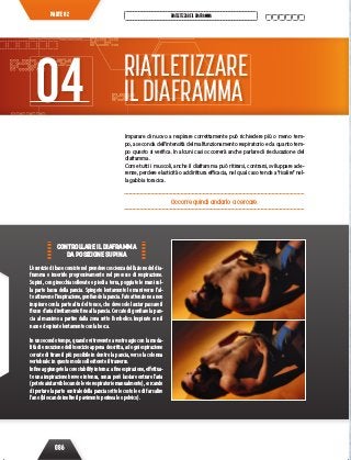 086
RIATLETIZZAREILDIAFRAMMAPARTE 02
Imparare di nuovo a respirare correttamente può richiedere più o meno tem-
po, a seconda dell’intensità del malfunzionamento respiratorio e da quanto tem-
po questo si verifica. In alcuni casi occorrerà anche parlare di rieducazione del
diaframma.
Come tutti i muscoli, anche il diaframma può ritirarsi, contrarsi, sviluppare ade-
renze, perdere elasticità o addirittura efficacia, nel qual caso tende a“risalire”nel-
la gabbia toracica.
Occorre quindi andarlo a cercare.
RIATLETIZZARE
ILDIAFRAMMA04
CONTROLLARE IL DIAFRAMMA
DA POSIZIONE SUPINA
L’esercizio di base consiste nel prendere coscienza dell’azione del dia-
framma e inserirlo progressivamente nel processo di respirazione.
Supini, con ginocchia sollevate e piedi a terra, poggiate le mani sul-
la parte bassa della pancia. Spingete lentamente le mani verso l’al-
toattraversol’inspirazione,gonfiandolapancia.Fateattenzioneanon
inspirare con la parte alta del torace, che deve solo lasciar passare il
flusso d’aria direttamente fino alla pancia. Cercate di gonfiare la pan-
cia al massimo a partire dalla zona sotto l’ombelico. Inspirate con il
naso ed espirate lentamente con la bocca.
In un secondo tempo, quando vi troverete a vostro agio con la moda-
lità di esecuzione dell’esercizio appena descritta, ad ogni espirazione
cercate di tirare il più possibile in dentro la pancia, verso la colonna
vertebrale: in questo modo solleciterete il trasverso.
Infineaggiungetelacorestabilityinterna:afineespirazione,effettua-
te una inspirazione breve e intensa, senza però lasciare entrare l’aria
(poteteaiutarvibloccandolevierespiratoriemanualmente),cercando
di portare la parte centrale della pancia sotto le costole e di far salire
l’ano (bloccando inoltre il pavimento perineale o pelvico).
 
