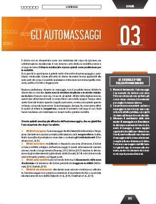 015
GLIAUTOMASSAGGI ILDOLORE
LE 3 REGOLE D’ORO
DELL’AUTOMASSAGGIO
1. Muoversi lentamente: l’automassaggio
è un momento che dedicate a voi stessi.
Più le zone interessate sono profonde, più
occorre tempo e lentezza del movimento
per sciogliere le tensioni dolorose.
2. Cercarelezonesconosciute:esploraree
massaggiare le zone del corpo meno coin-
volte nelle attività quotidiane, sono quelle
che hanno più bisogno di essere stimolate.
3. Alternare il movimento dello stru-
mento di massaggio con il movimen-
to del corpo: mantenendo fermo lo stru-
mento di massaggio, si creano maggiori
opportunità di mobilità per i diversi tessu-
ti molli, mentre utilizzando uno strumento
di massaggio mobile si riesce ad interveni-
remegliosullezoneditensioneodidolore.
Perricercareunamaggioremobilitàfascia-
le è quindi il corpo che si muove sullo stru-
mento, mentre è lo strumento che si muo-
ve sul corpo in presenza di tensioni.
Il dolore non va interpretato come una debolezza del corpo da ignorare, ma
un’informazione da elaborare. Il non tenerne conto limita la mobilità a breve e
a lungo termine. Il rilascio miofasciale si pone quindi come preliminare per
la mobilità.
Ecco perché in quest’opera si parlerà molto di tecniche di automassaggio, o auto-
rilascio miofasciale. Grazie all’ausilio di diversi strumenti tecnici applicabili alle
varie parti del corpo, è possibile analizzare e rintracciare la minima rigidità e ten-
sione, perfino il minimo trigger point.
Nozione preliminare: durante un massaggio, non è possibile tenere distinte le
diverse fasce coinvolte, tante sono le strutture implicate e in stretta relazio-
ne tra loro: il tessuto nervoso, i muscoli, gli epiteli. All’atto della digitopressione,
questi due ultimi tessuti molli si comportano come delle spugne: l’acqua viene
spinta fuori dal tessuto quando si applica pressione, e viene poi aspirata quando
si rilascia o si sposta la pressione. L’automassaggio, dunque, ha come primo effet-
to quello di evitare la congestione, creando movimento nel luogo in cui i fluidi
hanno tendenza a immobilizzarsi e i tessuti molli a perdere mobilità.
Si nota quindi una doppia efficacia dell’automassaggio, che ne giustifica
l’uso sia prima che dopo la seduta:
 Effetti di recupero: l’automassaggio facilita l’elasticità delle arterie e l’irriga-
zione dei territori muscolari contratti, ottimizzando così il recupero fisico. Inoltre,
limita la perdita di prestazione muscolare e contrasta gli indolenzimenti (Che-
atham et al., 2015).
 Effetti sul dolore: mobilitando e rilassando una zona di tensione, il dolore
si riduce. L’effetto antalgico dell’automassaggio è quindi estremamente marcato
a breve, medio e lungo termine (Pearcey, 2015). Behm (2017) descrive la diminu-
zione degli indolenzimenti (già indicata da McDonald, 2014) e dei dolori miofa-
sciali e l’impatto positivo sui trigger point.
 Effetti sulla mobilità: più nel medio termine, il rilassamento delle zone
di aderenza e la riduzione del dolore permettono maggiore mobilità (McDo-
nald, 2013; Bushell, 2015).
 Effetti di riscaldamento: stimolando zone sensorio-motrici poco sollecita-
te, l’automassaggio è un potente acceleratore di riscaldamento fisico e aumenta
istantaneamente la mobilità (Halperin et al., 2014; Cheatham et al., 2015).
GLIAUTOMASSAGGI 03
 