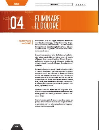 020
ELIMINAREILDOLOREPARTE 01
Il dolore non è
una fatalità
Il trattamento locale dei trigger point (precedentemente
descritti), gli automassaggi, i vari tipi di stretching, il rego-
lare lavoro sulla mobilità come anche il riassetto articolare
fanno parte della “cassetta degli attrezzi” a cui attingere
quotidianamente per garantire una corretta “manutenzio-
ne”del proprio corpo.
In un primo momento si tratta di effettuare un’analisi tra-
mite automassaggio delle parti del corpo, una di seguito
all’altra, per rilevare zone di rigidità, di dolore o di resisten-
za. Esistono numerosi strumenti, più o meno precisi e più
o meno adeguati a seconda delle zone da analizzare e poi
da trattare.
L’intervento è spesso e in primis curativo (queste modalità
di intervento si attivano in genere in risposta ad un dolore
persistente): quindi esso è di norma localizzato, per lo meno
all’inizio, sulla zona più interessata dal dolore. In contempo-
ranea al trattamento di queste zone, anche il resto del cor-
po va indagato per rilevare altre criticità possibili: è stato
visto, infatti, come diverse zone del corpo possano esse-
re collegate tra loro (vedi i capitoli dedicati agli aspetti ana-
tomici, soprattutto ai fasciali).
Queste due prime fasi - trattamento locale e globale - devo-
no essere eseguite contemporaneamente e quotidiana-
mente, persino due volte al giorno finché persistono ten-
sioni e dolore.
Una volta normalizzate le zone in questione segue un
periodo di mantenimento che non necessita più di un lavo-
ro quotidiano, anche se automassaggi e stretching posso-
no essere svolti con regolarità.
ELIMINARE
ILDOLORE04
 