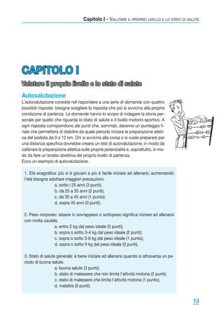 Capitolo I - Valutare il proprio livello e lo stato di salute

CAPITOLO I
Valutare il proprio livello e lo stato di salute
Autovalutazione
L’autovalutazione consiste nel rispondere a una serie di domande con quattro
possibili risposte: bisogna scegliere la risposta che più si avvicina alla propria
condizione di partenza. Le domande hanno lo scopo di indagare la storia personale per quello che riguarda lo stato di salute e il livello motorio-sportivo. A
ogni risposta corrispondono dei punti che, sommati, daranno un punteggio finale che permetterà di stabilire da quale periodo iniziare la preparazione atletica del podista da 0 a 12 km. Chi si avvicina alla corsa o si vuole preparare per
una distanza specifica dovrebbe crearsi un test di autovalutazione, in modo da
calibrare la preparazione atletica sulle proprie potenzialità e, soprattutto, in modo da fare un’analisi obiettiva del proprio livello di partenza.
Ecco un esempio di autovalutazione.
1. Età anagrafica: più si è giovani e più è facile iniziare ad allenarsi; aumentando
l’età bisogna adottare maggiori precauzioni.
		
a. sotto i 25 anni (3 punti);
		
b. da 25 a 35 anni (2 punti);
		
c. da 35 a 45 anni (1 punto);
		
d. sopra 45 anni (0 punti).
2. Peso corporeo: essere in sovrappeso o sottopeso significa iniziare ad allenarsi
con molta cautela.
		
a. entro 2 kg dal peso ideale (3 punti);
		
b. sopra o sotto 3-4 kg dal peso ideale (2 punti);
		
c. sopra o sotto 5-8 kg dal peso ideale (1 punto);
		
d. sopra o sotto 9 kg dal peso ideale (0 punti).
3. Stato di salute generale: è bene iniziare ad allenarsi quando si attraversa un periodo di buona salute.
		
a. buona salute (3 punti);
		
b. stato di malessere che non limita l’attività motoria (2 punti);
		
c. stato di malessere che limita l’attività motoria (1 punto);
		
d. malattia (0 punti).

13

 