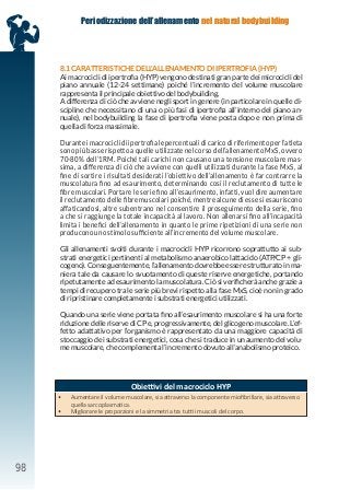 98
Periodizzazione dell’allenamento nel natural bodybuilding
8.1 CARATTERISTICHE DELL’ALLENAMENTO DI IPERTROFIA (HYP)
Ai macrocicli di ipertrofia (HYP) vengono destinati gran parte dei microcicli del
piano annuale (12-24 settimane) poiché l’incremento del volume muscolare
rappresenta il principale obiettivo del bodybuilding.
A differenza di ciò che avviene negli sport in genere (in particolare in quelle di-
scipline che necessitano di una o più fasi di ipertrofia all’interno del piano an-
nuale), nel bodybuilding la fase di ipertrofia viene posta dopo e non prima di
quella di forza massimale.
Durante i macrocicli di ipertrofia le percentuali di carico di riferimento per l’atleta
sono più basse rispetto a quelle utilizzate nel corso dell’allenamento MxS, ovvero
70-80% dell’1RM. Poiché tali carichi non causano una tensione muscolare mas-
sima, a differenza di ciò che avviene con quelli utilizzati durante la fase MxS, al
fine di sortire i risultati desiderati l’obiettivo dell’allenamento è far contrarre la
muscolatura fino ad esaurimento, determinando così il reclutamento di tutte le
fibre muscolari. Portare le serie fino all’esaurimento, infatti, vuol dire aumentare
il reclutamento delle fibre muscolari poiché, mentre alcune di esse si esauriscono
affaticandosi, altre subentrano nel consentire il proseguimento della serie, fino
a che si raggiunge la totale incapacità al lavoro. Non allenarsi fino all’incapacità
limita i benefici dell’allenamento in quanto le prime ripetizioni di una serie non
producono uno stimolo sufficiente all’incremento del volume muscolare.
Gli allenamenti svolti durante i macrocicli HYP ricorrono soprattutto ai sub-
strati energetici pertinenti al metabolismo anaerobico lattacido (ATP/CP + gli-
cogeno). Conseguentemente, l’allenamento dovrebbe essere strutturato in ma-
niera tale da causare lo svuotamento di queste riserve energetiche, portando
ripetutamente ad esaurimento la muscolatura. Ciò si verificherà anche grazie a
tempi di recupero tra le serie più brevi rispetto alla fase MxS, cioè non in grado
di ripristinare completamente i substrati energetici utilizzati.
Quando una serie viene portata fino all’esaurimento muscolare si ha una forte
riduzione delle riserve di CP e, progressivamente, del glicogeno muscolare. L’ef-
fetto adattativo per l’organismo è rappresentato da una maggiore capacità di
stoccaggio dei substrati energetici, cosa che si traduce in un aumento del volu-
me muscolare, che complementa l’incremento dovuto all’anabolismo proteico.
Obiettivi del macrociclo HYP
• Aumentare il volume muscolare, sia attraverso la componente miofibrillare, sia attraverso
quella sarcoplasmatica.
• Migliorare le proporzioni e la simmetria tra tutti i muscoli del corpo.
 