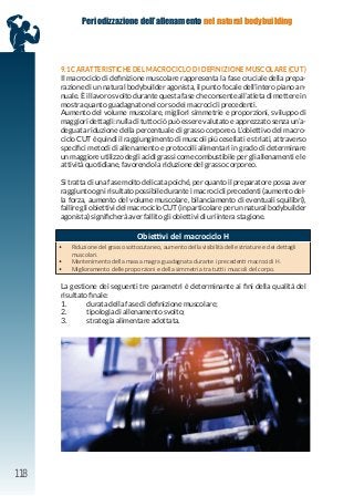 118
Periodizzazione dell’allenamento nel natural bodybuilding
9.1 CARATTERISTICHE DEL MACROCICLO DI DEFINIZIONE MUSCOLARE (CUT)
Il macrociclo di definizione muscolare rappresenta la fase cruciale della prepa-
razione di un natural bodybuilder agonista, il punto focale dell’intero piano an-
nuale. È il lavoro svolto durante questa fase che consente all’atleta di mettere in
mostra quanto guadagnato nel corso dei macrocicli precedenti.
Aumento del volume muscolare, migliori simmetrie e proporzioni, sviluppo di
maggiori dettagli: nulla di tutto ciò può essere valutato e apprezzato senza un’a-
deguata riduzione della percentuale di grasso corporeo. L’obiettivo del macro-
ciclo CUT è quindi il raggiungimento di muscoli più cesellati e striati, attraverso
specifici metodi di allenamento e protocolli alimentari in grado di determinare
un maggiore utilizzo degli acidi grassi come combustibile per gli allenamenti e le
attività quotidiane, favorendo la riduzione del grasso corporeo.
Si tratta di una fase molto delicata poiché, per quanto il preparatore possa aver
raggiunto ogni risultato possibile durante i macrocicli precedenti (aumento del-
la forza, aumento del volume muscolare, bilanciamento di eventuali squilibri),
fallire gli obiettivi del macrociclo CUT (in particolare per un natural bodybuilder
agonista) significherà aver fallito gli obiettivi di un’intera stagione.
La gestione dei seguenti tre parametri è determinante ai fini della qualità del
risultato finale:
1. durata della fase di definizione muscolare;
2. tipologia di allenamento svolto;
3. strategia alimentare adottata.
Obiettivi del macrociclo H
• Riduzione del grasso sottocutaneo, aumento della visibilità delle striature e dei dettagli
muscolari.
• Mantenimento della massa magra guadagnata durante i precedenti macrocicli H.
• Miglioramento delle proporzioni e della simmetria tra tutti i muscoli del corpo.
 