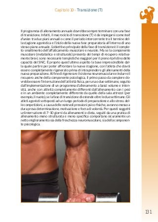 131
Capitolo 10 - Transizione (T)
Il programma di allenamento annuale dovrebbe sempre terminare con una fase
di transizione. Infatti, il macrociclo di transizione (T) è da impiegarsi come trait
d’union tra due piani annuali o come il periodo intercorrente tra il termine del-
la stagione agonistica e l’inizio della nuova fase preparatoria all’interno di uno
stesso piano annuale. L’obiettivo principale della fase di transizione è il comple-
to smaltimento dell’affaticamento muscolare e neurale. Ma se la componente
muscolare (metabolica e strutturale) presenta dei tempi di recupero relativa-
mente brevi, sono necessarie tempistiche maggiori per il pieno ripristino delle
capacità del SNC. È proprio quest’ultimo aspetto la base imprescindibile dal-
la quale partire per poter affrontare la nuova stagione, con l’atleta che dovrà
essere completamente rigenerato prima di intraprendere gli allenamenti della
nuova preparazione. Al fine di rigenerare il sistema neuromuscolare e indurre il
recupero anche della componente psicologica, il primo passo da compiere do-
vrebbe essere l’interruzione dell’attività fisica, per una o due settimane, seguito
dall’implementazione di un programma d’allenamento a bassi volume e inten-
sità, anche con attività completamente differenti dall’allenamento con i pesi
e in un ambiente completamente differente da quello della sala attrezzi (per
esempio, il nuoto), se la fase di transizione di estende oltre le due settimane. Gli
atleti agonisti sottoposti ad un lungo periodo di preparazione e allo stress del-
le competizioni, a causa delle notevoli pressioni psico-fisiche, avranno messo a
dura prova determinazione, motivazione e forza di volontà. Per questi soggetti
un’interruzione di 7-10 giorni da allenamenti e dieta, seguiti da una pratica di
allenamento meno strutturata e meno specifica comportano sicuramente un
netto miglioramento sia della freschezza neuromuscolare, sia della componen-
te psicologica.
 