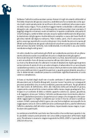 136
Periodizzazione dell’allenamento nel natural bodybuilding
Sebbene l’attività cardiovascolare possa ritenersi tra gli strumenti utilizzabili ai
fini della riduzione del grasso corporeo, andrebbe anche considerato come que-
sta risulti controproducente (al verificarsi di certe condizioni) alla conservazio-
ne della massa magra. Tra le pratiche maggiormente consolidate e utilizzate per
dimagrire più velocemente, vi è l’allenamento cardiovascolare (per esempio, il
jogging) eseguito a stomaco vuoto al mattino. In questa condizione, dal punto di
vista fisiologico, sembrerebbe sensata una più rapida mobilizzazione del grasso:
la deplezione del glicogeno risulterebbe più semplice a causa dei bassi livelli di
glicemia indotti dal digiuno notturno. Non è detto, però, che il consumo ener-
getico avvenga soprattutto a carico dei grassi. Uno studio ha preso in esame gli
effetti sull’ossidazione dei grassi sulla base di una diversa assunzione dei carboi-
drati prima e durante l’attività, non evidenziando, in entrambi i casi, una ridotta
ossidazione degli acidi grassi.1
Un altro studio ha confrontato gli effetti sul catabolismo proteico di un allena-
mento di durata svolto in condizioni di carico o deplezione del glicogeno.2
Sono stati misurati i livelli di azoto prima (siero e urine), durante (siero e sudore)
e nel corso delle 4 ore di riposo successive all’esercizio (siero e urine).
La ricerca ha dimostrato che allenarsi in stato di deplezione di glicogeno genera
un’escrezione di azoto di circa un valore doppio, traducendosi in un accentuato
catabolismo proteico. Lo studio ha concluso che le proteine sono state utilizzate
nel corso dell’esercizio in quantità superiore a quanto generalmente assunto, e
che in determinate condizioni possono contribuire significativamente al costo
calorico complessivo.
In base ai risultati degli studi non si vuole confutare il valore dell’attività car-
diovascolare per le finalità dimagranti; si pone invece l’accento sui conseguenti
processi proteolitici che, in certe condizioni, possono verificarsi. Tra gli obiettivi
del macrociclo di definizione, oltre alla riduzione della percentuale di grasso,
rappresenta una priorità la conservazione della massa magra guadagnata. Pur-
troppo in un contesto di dieta a ridotto apporto calorico (e, spesso, glucidico),
e di maggiore stress per l’atleta, l’attività cardiovascolare incrementa ulterior-
mente il catabolismo proteico. L’esperienza sul campo ci ha insegnato che è pos-
sibile raggiungere la miglior condizione pur senza il ricorso al lavoro cardiova-
scolare. Infatti, spesso gli atleti in gara con una forma migliore sono quelli che la
raggiungono senza lo stress dell’esercizio cardiorespiratorio, poiché eliminano
l’effetto catabolico dell’attività in questione, risparmiando massa magra, in par-
ticolare dei quadricipiti.
Le evidenze scientifiche succitate non fanno altro che confermare quanto è sta-
to possibile testare praticamente nel corso delle preparazioni affrontate negli
anni. Prendiamo in esame le stagioni agonistiche 2005, 2007 e il periodo 2009-
2012 di chi scrive.
 