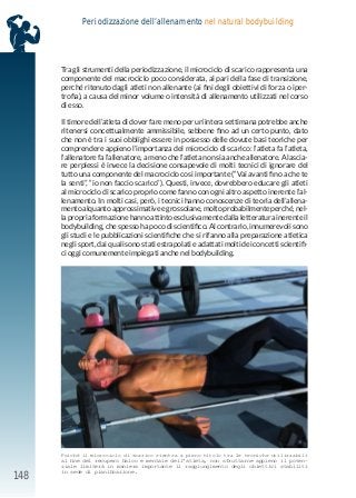 148
Periodizzazione dell’allenamento nel natural bodybuilding
Tra gli strumenti della periodizzazione, il microciclo di scarico rappresenta una
componente del macrociclo poco considerata, al pari della fase di transizione,
perché ritenuto dagli atleti non allenante (ai fini degli obiettivi di forza o iper-
trofia), a causa del minor volume o intensità di allenamento utilizzati nel corso
di esso.
Il timore dell’atleta di dover fare meno per un’intera settimana potrebbe anche
ritenersi concettualmente ammissibile, sebbene fino ad un certo punto, dato
che non è tra i suoi obblighi essere in possesso delle dovute basi teoriche per
comprendere appieno l’importanza del microciclo di scarico: l’atleta fa l’atleta,
l’allenatore fa l’allenatore, a meno che l’atleta non sia anche allenatore. A lascia-
re perplessi è invece la decisione consapevole di molti tecnici di ignorare del
tutto una componente del macrociclo così importante (“Vai avanti fino a che te
la senti”, “io non faccio scarico”). Questi, invece, dovrebbero educare gli atleti
al microciclo di scarico proprio come fanno con ogni altro aspetto inerente l’al-
lenamento. In molti casi, però, i tecnici hanno conoscenze di teoria dell’allena-
mento alquanto approssimative e grossolane, molto probabilmente perché, nel-
la propria formazione hanno attinto esclusivamente dalla letteratura inerente il
bodybuilding, che spesso ha poco di scientifico. Al contrario, innumerevoli sono
gli studi e le pubblicazioni scientifiche che si rifanno alla preparazione atletica
negli sport, dai quali sono stati estrapolati e adattati molti dei concetti scientifi-
ci oggi comunemente impiegati anche nel bodybuilding.
Poiché il microciclo di scarico rientra a pieno titolo tra le tecniche utilizzabili
al fine del recupero fisico e mentale dell’atleta, non sfruttarne appieno il poten-
ziale limiterà in maniera importante il raggiungimento degli obiettivi stabiliti
in sede di pianificazione.
 