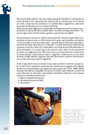206
Periodizzazione dell’allenamento nel natural bodybuilding
Nel mondo delle palestre succede troppo spesso di imbattersi in preparatori e
personal trainer che, abusando del concetto del “se funziona per me, funziona
per tutti”, tralasciano di considerare la variabile della soggettività, replicando
protocolli di allenamento che risultano inefficaci.
Al fine di avere dati oggettivi e comparabili nel tempo che aiutino nella persona-
lizzazione sia del protocollo di allenamento, sia della strategia alimentare, “mi-
surare” ogni nuovo cliente diviene, quindi, un passo imprescindibile.
Perché misurare assume un valore così importante? L’analisi iniziale della com-
posizione corporea pone un riferimento con il quale sarà possibile confrontare
- nel corso delle successive misurazioni - gli adattamenti del cliente agli allena-
menti ed alla dieta. Quantificare e analizzare i cambiamenti della composizione
corporea consente, infatti, di comprendere se il programma di allenamento e il
piano alimentare con i quali sono stati ottenuti sono validi o se sia necessario
procedere ad aggiustamenti. Oltre a ciò, dare una dimensione ai risultati pone
il cliente dinanzi a informazioni chiare e oggettive relativamente al suo stato
di forma ed agli obiettivi raggiunti, facendo riferimento a precise misurazioni e
non a impressioni puramente soggettive.
A tale scopo, diversi sono i metodi di misurazione, diretti e indiretti, ai quali po-
ter ricorrere per valutare la composizione corporea di un soggetto. Escludendo
quelli che necessiterebbero di apparecchiature particolari (TAC, RMN, DEXA
e pesata idrostatica), eseguibili solo presso strutture specializzate, nonché dal
costo rilevante, le principali e più pratiche metodiche indirette e non invasive
utilizzate in ambito sportivo sono:
	
• bilancia impedenziometrica;
	
• bioimpedenziometria (BIA);
	
• plicometria.
Al fine di avere dati og-
gettivi e comparabili,
“misurare” ogni nuovo
cliente si pone come passo
imprescindibile per quan-
tificare l’utilità e l’ef-
ficacia del protocollo di
allenamento e dei consi-
gli nutrizionali sommini-
strati.
 