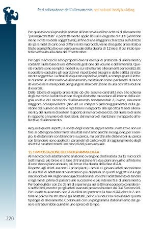 220
Periodizzazione dell’allenamento nel natural bodybuilding
Per quanto non sia possibile fornire all’interno di un libro schemi di allenamento
“preimpacchettati” e perfettamente applicabili alle esigenze di tutti (verrebbe
meno il criterio della soggettività), al fine di una maggiore chiarezza sull’utilizzo
dei parametri di carico nei differerenti macrocicli, viene di seguito presentato a
titolo esemplificativo un piano annuale della durata di 12 mesi, il cui inizio ipo-
tetico è fissato alla data del 1° settembre.
Per ogni macrociclo sono proposti diversi esempi di protocolli di allenamento,
costrutiti sulla base di una differente gestione del volume e dell’intensità. Que-
ste routine sono semplici modelli su cui strutturare allenamenti personalizzati:
è possibile sostutire gli esercizi nel rispetto dei bisogni e delle abilità stretta-
mente soggettive. La finalità di questo capitolo è, infatti, accompagnare il letto-
re durante un intero anno di allenamento, mostrando come i parametri di carico
devono essere manipolati per giungere alla costruzione di una corretta routine
di esercizi.
Dalle tabelle di seguito presentate ciò che assume centralità non è lo schema
degli esercizi o la distribuzione di ogni distretto muscolare all’interno della sin-
gola unità e del microciclo di allenamento, fondamentale è, invece, assumere
maggiore consapevolezza (fino ad un completo padroneggiamento) nella ge-
stione del numero di serie e ripetizioni in rapporto alla specifica fase di allena-
mento, del numero di serie in rapporto al numero di esercizi, del numero di serie
in rapporto al numero di ripetizioni, del numero di ripetizioni in rapporto all’o-
biettivo di allenamento.
Acquisiti questi aspetti, la scelta degli esercizi rappresenta un mezzo e non un
fine: si ottengono determinati risultati non tanto perché si eseguono, per esem-
pio, le distensioni con bilanciere su panca, ma perché alle distensioni su panca
con bilanciere sono applicati parametri di carico volti al raggiungimento degli
obiettivi caratterizzanti i macrocicli del piano annuale.
15.1 IMPOSTAZIONE DEL PROGRAMMA DI AA
Al macrociclo di adattamento anatomico vengono destinati da 3 a 12 microcicli
(settimane): più breve è la fase di transizione tra due piani annuali o all’interno
di uno stesso piano annuale, più breve è la durata della fase di AA.
Rispetto agli atleti avanzati, i principianti, i novizi e i giovani atleti necessitano
di una fase di adattamento anatomico più duratura. In questi soggetti un lungo
macrociclo di AA migliora le capacità allenanti, nonché l’adattamento di tendini
e legamenti, prima di passare alle successive e più intense fasi di allenamento.
Per bodybuilder con 2 o 3 anni di esperienza, sei settimane possono considerar-
si sufficienti, mentre per gli atleti avanzati possono bastare dai 3 ai 5 microcicli.
Per un atleta avanzato non vi è utilità nel protrarre la fase di AA oltre le 6 set-
timane poiché ha strutture già adattate, per cui si riduce la rilevanza di questa
tipologia di allenamento. Continuare con un programma d’allenamento del ge-
nere si tradurrebbe quindi in uno spreco di tempo.
 