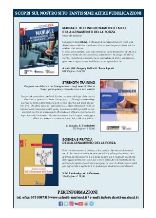SCOPRI SUL NOSTRO SITO TANTISSIME ALTRE PUBBLICAZIONI
PER INFORMAZIONI
tel. e fax: 075 5997310 www.calzetti-mariucci.it / e-mail: info@calzetti-mariucci.it
MANUALE DI CONDIZIONAMENTO FISICO
E DI ALLENAMENTO DELLA FORZA
Seconda edizione
Sviluppato dalla NSCA, il Manuale di condizionamento ﬁsico e di
allenamento della forza è il testo fondamentale per professionisti e
studenti del settore.
In esso sono trattate, in modo estensivo, varie tematiche: struttura e
funzionamento del corpo umano, adattamenti ﬁsiologici all’allena-
mento, tecniche di esercizio ﬁsico, procedure di test e valutazione,
gestione e organizzazione delle strutture specialistiche.
A cura di G. Gregory Haff e N. Travis Triplett
888 Pagine - € 62,00
STRENGTH TRAINING
Progressione didattica per l’insegnamento degli esercizi di forza
Squat, panca piana, stacco da terra e loro varianti
Scopo del manuale è quello di fornire una metodologia didattica ad
allenatori e personal trainer che approccino l’insegnamento degli
esercizi di forza e delle loro varianti, ai loro clienti e ad atleti alle pri-
me armi. Obiettivi speciali i particolari a cui dare attenzione nella va-
lutazione nell’esecuzione del gesto, la selezione delle priorità impre-
scindibili perché lo stesso risulti efﬁciente ed efﬁcace, il riconoscere
le problematiche inerenti alla tecnica esecutiva e il saper correggere
i difetti attraverso una osservazione critica del movimento.
V. Vaccaro, E. Bomboletti
272 Pagine - € 25,00
SCIENZA E PRATICA
DELL
’ALLENAMENTO DELLA FORZA
Edizione decisamente orientata alla pratica che riesce a fornire ai
tecnici le conoscenze necessarie per stilare ed organizzare un pro-
gramma di allenamento della forza basato sulle esigenze speciﬁche
del singolo atleta. Nel manuale viene sostenuta e dimostrata la tesi
secondo la quale non esistono programmi unici di allenamento validi
per ogni atleta e applicabili in qualunque situazione e condizione.
V. M. Zatsiorsky - W. J. Kraemer
316 Pagine - € 32,00
 