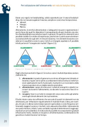 20
Periodizzazione dell’allenamento nel natural bodybuilding
Esiste una regola nel bodybuilding, valida soprattutto per il natural bodybuil-
ding, che ne riassume appieno l’essenza, semplice e concreta al tempo stesso:
• allenati.
• Mangia.
• Riposa.
Allenamento, (corretta) alimentazione e (adeguato) recupero rappresentano i
punti chiave dai quali far dipendere il conseguimento di ogni risultato, sia este-
tico (bodybuilding) sia prestativo (sport in genere). Di questi tre elementi non è
possibile stabilire un ordine di importanza, poiché non ci potrà essere dominan-
za assoluta dell’uno sugli altri. In linea di massima, i tre elementi dovranno con-
siderarsi in equilibrio come lo sono i lati di un triangolo equilatero. È possibile
infatti parlare di “triangolo dei risultati” (figura 2.1).
Dagli schemi presentati in figura 2.1 si evince come i risultati dipendano sostan-
zialmente da:
1. allenamento: in grado di generare uno stress all’organismo (stimolo al-
lenante), il quale verrà spinto a cambiamenti nella struttura e nelle fun-
zioni (adattamenti morfo-funzionali), risultanti in un incremento della
massa muscolare e/o un miglioramento prestativo;
2. alimentazione: capace di assicurare i substrati energetici e plastici ne-
cessari sia durante l’allenamento, sia durante la successiva fase di re-
cupero;
3. recupero: fase in cui tutte le energie del corpo sono volte agli adatta-
menti agli stimoli allenanti che la precedono.
È facile intuire come sia sufficiente che uno solo di questi tre elementi non sia
ottimizzato, per influenzare negativamente il risultato finale. L’idea, per esem-
pio, che più ci si allena (come tempo speso in ogni seduta o come frequenza set-
timanale) maggiori saranno i risultati, resta alquanto discutibile. L’allenamento
non potrà ritenersi, infatti, l’unica variabile in grado di determinare il raggiungi-
mento di un certo obiettivo. Si tratta solo di una delle tre componenti in grado di
influenzarne l’esito, insieme al recupero e all’alimentazione, combinazione che
garantisce risultati duraturi nel tempo.
ALLENAMENTO
ALIMENTAZIONE RIPOSO ALIMENTAZIONE RIPOSO ALIMENTAZIONE RIPOSO
ALLENAMENTO ALLENAMENTO
RISULTATI RISULTATI RISULTATI
Figura 2.1: Triangolo o piramide dei risultati
 