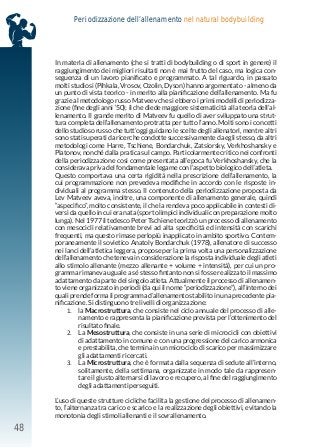 48
Periodizzazione dell’allenamento nel natural bodybuilding
In materia di allenamento (che si tratti di bodybuilding o di sport in genere) il
raggiungimento dei migliori risultati non è mai frutto del caso, ma logica con-
seguenza di un lavoro pianificato e programmato. A tal riguardo, in passato
molti studiosi (Pihkala, Vrosov, Ozolin, Dyson) hanno argomentato - almeno da
un punto di vista teorico - in merito alla pianificazione dell’allenamento. Ma fu
grazie al metodologo russo Matveev che si ebbero i primi modelli di periodizza-
zione (fine degli anni ‘50); il che diede maggiore sistematicità alla teoria dell’al-
lenamento. Il grande merito di Matveev fu quello di aver sviluppato una strut-
tura completa dell’allenamento protratta per tutto l’anno. Molti sono i concetti
dello studioso russo che tutt’oggi guidano le scelte degli allenatori, mentre altri
sono stati superati da ricerche condotte successivamente da egli stesso, da altri
metodologi come Harre, Tschiene, Bondarchuk, Zatsiorsky, Verkhoshansky e
Platonov, nonché dalla pratica sul campo. Particolarmente critico nei confronti
della periodizzazione così come presentata all’epoca fu Verkhoshansky, che la
considerava priva del fondamentale legame con l’aspetto biologico dell’atleta.
Questo comportava una certa rigidità nella prescrizione dell’allenamento, la
cui programmazione non prevedeva modifiche in accordo con le risposte in-
dividuali al programma stesso. Il contenuto della periodizzazione proposta da
Lev Matveev aveva, inoltre, una componente di allenamento generale, quindi
“aspecifico”, molto consistente, il che la rendeva poco applicabile in contesti di-
versi da quello in cui era nata (sport olimpici individuali con preparazione molto
lunga). Nel 1977 il tedesco Peter Tschiene teorizzò un processo di allenamento
con mesocicli relativamente brevi ad alta specificità ed intensità con scarichi
frequenti, ma questo rimase perlopiù inapplicato in ambito sportivo. Contem-
poraneamente il sovietico Anatoly Bondarchuk (1978), allenatore di successo
nei lanci dell’atletica leggera, propose per la prima volta una personalizzazione
dell’allenamento che teneva in considerazione la risposta individuale degli atleti
allo stimolo allenante (mezzo allenante + volume + intensità), per cui un pro-
gramma rimaneva uguale a sé stesso fintanto non si fosse realizzato il massimo
adattamento da parte del singolo atleta. Attualmente il processo di allenamen-
to viene organizzato in periodi (da qui il nome “periodizzazione”), all’interno dei
quali prende forma il programma d’allenamento stabilito in una precedente pia-
nificazione. Si distinguono tre livelli di organizzazione:
1. la Macrostruttura, che consiste nel ciclo annuale del processo di alle-
namento e rappresenta la pianificazione prevista per l’ottenimento del
risultato finale.
2. La Mesostruttura, che consiste in una serie di microcicli con obiettivi
di adattamento in comune e con una progressione del carico armonica
e prestabilita, che termina in un microciclo di scarico per massimizzare
gli adattamenti ricercati.
3. La Microstruttura, che è formata dalla sequenza di sedute all’interno,
solitamente, della settimana, organizzate in modo tale da rappresen-
tare il giusto alternarsi di lavoro e recupero, al fine del raggiungimento
degli adattamenti perseguiti.
L’uso di queste strutture cicliche facilita la gestione del processo di allenamen-
to, l’alternanza tra carico e scarico e la realizzazione degli obiettivi, evitando la
monotonia degli stimoli allenanti e il sovrallenamento.
 