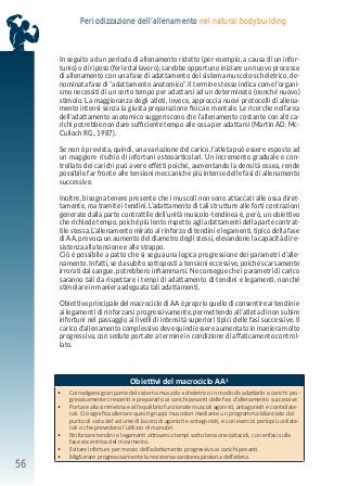 56
Periodizzazione dell’allenamento nel natural bodybuilding
In seguito ad un periodo di allenamento ridotto (per esempio, a causa di un infor-
tunio) o di riposo (ferie dal lavoro), sarebbe opportuno iniziare un nuovo processo
di allenamento con una fase di adattamento del sistema muscolo-scheletrico, de-
nominata fase di “adattamento anatomico”. Il termine stesso indica come l’organi-
smo necessiti di un certo tempo per adattarsi ad un determinato (nonché nuovo)
stimolo. La maggioranza degli atleti, invece, approccia nuovi protocolli di allena-
mento intensi senza la giusta preparazione fisica e mentale. Le ricerche nell’area
dell’adattamento anatomico suggeriscono che l’allenamento costante con alti ca-
richi potrebbe non dare sufficiente tempo alle ossa per adattarsi (Martin AD, Mc-
Culloch RG., 1987).
Se non è prevista, quindi, una variazione del carico, l’atleta può essere esposto ad
un maggiore rischio di infortuni osteoarticolari. Un incremento graduale e con-
trollato dei carichi può avere effetti poiché, aumentando la densità ossea, rende
possibile far fronte alle tensioni meccaniche più intense delle fasi di allenamento
successive.
Inoltre, bisogna tenere presente che i muscoli non sono attaccati alle ossa diret-
tamente, ma tramite i tendini. L’adattamento di tali strutture alle forti contrazioni
generate dalla parte contrattile dell’unità muscolo-tendinea è, però, un obiettivo
che richiede tempo, poiché più lento rispetto agli adattamenti della parte contrat-
tile stessa. L’allenamento mirato al rinforzo di tendini e legamenti, tipico della fase
di AA, provoca un aumento del diametro degli stessi, elevandone la capacità di re-
sistenza alla tensione e allo strappo.
Ciò è possibile a patto che si segua una logica progressione dei parametri d’alle-
namento. Infatti, se da subito sottoposti a tensioni eccessive, poiché scarsamente
irrorati dal sangue, potrebbero infiammarsi. Ne consegue che i parametri di carico
saranno tali da rispettare i tempi di adattamento di tendini e legamenti, nonché
stimolare in maniera adeguata tali adattamenti.
ObiettivoprincipaledelmacrociclodiAAèproprioquellodiconsentireaitendinie
ai legamenti di rinforzarsi progressivamente, permettendo all’atleta di non subire
infortuni nel passaggio ai livelli di intensità superiori tipici delle fasi successive. Il
carico d’allenamento complessivo deve quindi essere aumentato in maniera molto
progressiva, con sedute portate a termine in condizione di affaticamento control-
lato.
Obiettivi del macrociclo AA1
• Coinvolgere gran parte del sistema muscolo-scheletrico in modo da adattarlo a carichi pro-
gressivamente crescenti e prepararlo ai carichi pesanti delle fasi d’allenamento successive.
• Portare alla simmetria e all’equilibrio funzionale muscoli agonisti, antagonisti e controlate-
rali. Ciò significa allenare questi gruppi muscolari mediante un programma bilanciato dal
punto di vista del volume di lavoro di agonisti e antagonisti, e con esercizi perlopiù unilate-
rali o che prevedano l’utilizzo di manubri.
• Rinforzare tendini e legamenti attraverso tempi sotto tensione lattacidi, con enfasi sulla
fase eccentrica del movimento.
• Evitare infortuni per mezzo dell’adattamento progressivo ai carichi pesanti.
• Migliorare progressivamente la resistenza cardiorespiratoria dell’atleta.
 