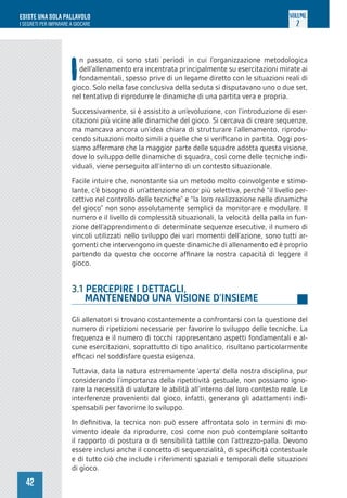 42
ESISTE UNA SOLA PALLAVOLO
I SEGRETI PER IMPARARE A GIOCARE
VOLUME
2
I
n passato, ci sono stati periodi in cui l’organizzazione metodologica
dell’allenamento era incentrata principalmente su esercitazioni mirate ai
fondamentali, spesso prive di un legame diretto con le situazioni reali di
gioco. Solo nella fase conclusiva della seduta si disputavano uno o due set,
nel tentativo di riprodurre le dinamiche di una partita vera e propria.
Successivamente, si è assistito a un’evoluzione, con l’introduzione di eser-
citazioni più vicine alle dinamiche del gioco. Si cercava di creare sequenze,
ma mancava ancora un’idea chiara di strutturare l’allenamento, riprodu-
cendo situazioni molto simili a quelle che si verificano in partita. Oggi pos-
siamo affermare che la maggior parte delle squadre adotta questa visione,
dove lo sviluppo delle dinamiche di squadra, così come delle tecniche indi-
viduali, viene perseguito all’interno di un contesto situazionale.
Facile intuire che, nonostante sia un metodo molto coinvolgente e stimo-
lante, c’è bisogno di un’attenzione ancor più selettiva, perché “il livello per-
cettivo nel controllo delle tecniche” e “la loro realizzazione nelle dinamiche
del gioco” non sono assolutamente semplici da monitorare e modulare. Il
numero e il livello di complessità situazionali, la velocità della palla in fun-
zione dell’apprendimento di determinate sequenze esecutive, il numero di
vincoli utilizzati nello sviluppo dei vari momenti dell’azione, sono tutti ar-
gomenti che intervengono in queste dinamiche di allenamento ed è proprio
partendo da questo che occorre affinare la nostra capacità di leggere il
gioco.
3.1 PERCEPIRE I DETTAGLI,
MANTENENDO UNA VISIONE D’INSIEME
Gli allenatori si trovano costantemente a confrontarsi con la questione del
numero di ripetizioni necessarie per favorire lo sviluppo delle tecniche. La
frequenza e il numero di tocchi rappresentano aspetti fondamentali e al-
cune esercitazioni, soprattutto di tipo analitico, risultano particolarmente
efficaci nel soddisfare questa esigenza.
Tuttavia, data la natura estremamente ‘aperta’ della nostra disciplina, pur
considerando l’importanza della ripetitività gestuale, non possiamo igno-
rare la necessità di valutare le abilità all’interno del loro contesto reale. Le
interferenze provenienti dal gioco, infatti, generano gli adattamenti indi-
spensabili per favorirne lo sviluppo.
In definitiva, la tecnica non può essere affrontata solo in termini di mo-
vimento ideale da riprodurre, così come non può contemplare soltanto
il rapporto di postura o di sensibilità tattile con l’attrezzo-palla. Devono
essere inclusi anche il concetto di sequenzialità, di specificità contestuale
e di tutto ciò che include i riferimenti spaziali e temporali delle situazioni
di gioco.
 