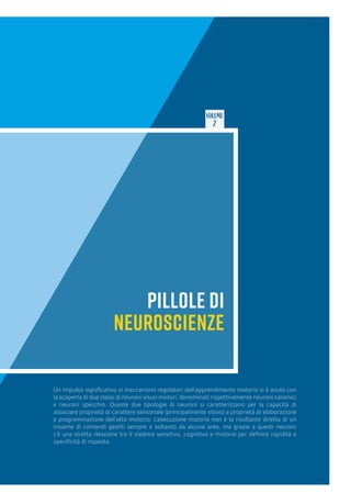 VOLUME
2
PILLOLE DI
NEUROSCIENZE
Un impulso significativo ai meccanismi regolatori dell’apprendimento motorio si è avuto con
la scoperta di due classi di neuroni visuo-motori, denominati rispettivamente neuroni canonici
e neuroni specchio. Queste due tipologie di neuroni si caratterizzano per la capacità di
associare proprietà di carattere sensoriale (principalmente visivo) a proprietà di elaborazione
e programmazione dell’atto motorio. L’esecuzione motoria non è la risultante diretta di un
insieme di comandi gestiti sempre e soltanto da alcune aree, ma grazie a questi neuroni
c’è una stretta relazione tra il sistema sensitivo, cognitivo e motorio per definire rapidità e
specificità di risposta.
 