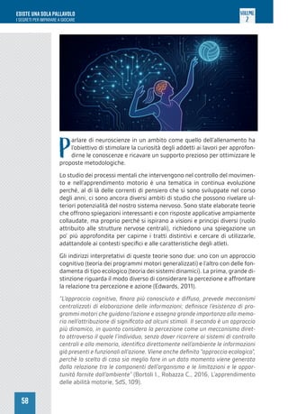 58
ESISTE UNA SOLA PALLAVOLO
I SEGRETI PER IMPARARE A GIOCARE
VOLUME
2
P
arlare di neuroscienze in un ambito come quello dell’allenamento ha
l’obiettivo di stimolare la curiosità degli addetti ai lavori per approfon-
dirne le conoscenze e ricavare un supporto prezioso per ottimizzare le
proposte metodologiche.
Lo studio dei processi mentali che intervengono nel controllo del movimen-
to e nell’apprendimento motorio è una tematica in continua evoluzione
perché, al di là delle correnti di pensiero che si sono sviluppate nel corso
degli anni, ci sono ancora diversi ambiti di studio che possono rivelare ul-
teriori potenzialità del nostro sistema nervoso. Sono state elaborate teorie
che offrono spiegazioni interessanti e con risposte applicative ampiamente
collaudate, ma proprio perché si ispirano a visioni e principi diversi (ruolo
attribuito alle strutture nervose centrali), richiedono una spiegazione un
po’ più approfondita per capirne i tratti distintivi e cercare di utilizzarle,
adattandole ai contesti specifici e alle caratteristiche degli atleti.
Gli indirizzi interpretativi di queste teorie sono due: uno con un approccio
cognitivo (teoria dei programmi motori generalizzati) e l’altro con delle fon-
damenta di tipo ecologico (teoria dei sistemi dinamici). La prima, grande di-
stinzione riguarda il modo diverso di considerare la percezione e affrontare
la relazione tra percezione e azione (Edwards, 2011).
“L’approccio cognitivo, finora più conosciuto e diffuso, prevede meccanismi
centralizzati di elaborazione delle informazioni; definisce l’esistenza di pro-
grammi motori che guidano l’azione e assegna grande importanza alla memo-
ria nell’attribuzione di significato ad alcuni stimoli. Il secondo è un approccio
più dinamico, in quanto considera la percezione come un meccanismo diret-
to attraverso il quale l’individuo, senza dover ricorrere ai sistemi di controllo
centrali e alla memoria, identifica direttamente nell’ambiente le informazioni
già presenti e funzionali all’azione. Viene anche definito “approccio ecologico”,
perché la scelta di cosa sia meglio fare in un dato momento viene generata
dalla relazione tra le componenti dell’organismo e le limitazioni e le oppor-
tunità fornite dall’ambiente” (Bortoli l., Robazza C., 2016, L’apprendimento
delle abilità motorie, SdS, 109).
 