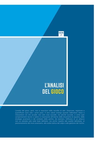 VOLUME
2
L’ANALISI
DEL GIOCO
L’analisi del gioco, però, non si esaurisce nella raccolta di dati. Osservare, registrare e
quantificare sono solo i primi passi. Il vero valore emerge quando l’allenatore riesce a
interpretare ciò che accade: non solo cosa succede, ma perché succede, e come quei
comportamenti tecnici o tattici si inseriscono all’interno delle dinamiche di squadra, delle
strategie avversarie e del contesto della partita. Ad esempio, l’efficacia di un attacco
non va valutata solo sulla base dell’esito, ma anche rispetto alla qualità dell’alzata, al
posizionamento del muro avversario, alla scelta tattica del colpo e alla gestione del rischio.
 