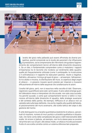 76
ESISTE UNA SOLA PALLAVOLO
I SEGRETI PER IMPARARE A GIOCARE
VOLUME
2
L
’analisi del gioco nella pallavolo può essere affrontata da diverse pro-
spettive, poiché comprende sia lo studio dei parametri che influenzano
la prestazione, sia la comprensione dei riferimenti che guidano l’appren-
dimento dei comportamenti tecnici all’interno delle dinamiche situaziona-
li. Da un lato, è fondamentale comprendere come si modulano i rapporti
d’importanza tra le tecniche che incidono sul rendimento della squadra:
quelle più frequentemente utilizzate (come il cambiopalla, la ricostruzione
o il contrattacco) e il rapporto tra esecuzioni positive, neutre o negative.
Dall’altro, attraverso i timing e gli spazi di gioco – ad esempio, l’allineamen-
to tra alzata e rincorsa, la distribuzione del muro, la copertura degli angoli
di attacco – si possono ricavare spunti preziosi per imparare a muoversi
efficacemente all’interno delle sequenze che caratterizzano le azioni.
L’analisi del gioco, però, non si esaurisce nella raccolta di dati. Osservare,
registrare e quantificare sono solo i primi passi. Il vero valore emerge quan-
do l’allenatore riesce a interpretare ciò che accade: non solo cosa succede,
ma perché succede, e come quei comportamenti tecnici o tattici si inse-
riscono all’interno delle dinamiche di squadra, delle strategie avversarie
e del contesto della partita. Ad esempio, l’efficacia di un attacco non va
valutata solo sulla base dell’esito, ma anche rispetto alla qualità dell’alzata,
al posizionamento del muro avversario, alla scelta tattica del colpo e alla
gestione del rischio.
È utile distinguere tra un’analisi quantitativa (statistiche di attacco, percen-
tuali di ricezione, numero di muri punto) e un’analisi qualitativa e situazio-
nale, che tiene conto della complessità del gioco e dell’intenzionalità delle
scelte. Un errore in battuta, ad esempio, non ha lo stesso peso se avviene
nel primo set o sul 23 pari; allo stesso modo, un attacco murato può essere
frutto di una scelta corretta contro un sistema difensivo ben preparato.
 