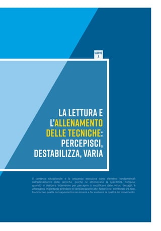 VOLUME
2
LA LETTURA E
L’ALLENAMENTO
DELLE TECNICHE:
PERCEPISCI,
DESTABILIZZA, VARIA
Il contesto situazionale e la sequenza esecutiva sono elementi fondamentali
nell’allenamento delle tecniche, poiché ne ottimizzano la specificità. Tuttavia,
quando si desidera intervenire per percepire o modificare determinati dettagli, è
altrettanto importante prendere in considerazione altri fattori che, combinati tra loro,
favoriscono quella consapevolezza necessaria a far evolvere la qualità del movimento.
 