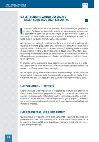 88
ESISTE UNA SOLA PALLAVOLO
I SEGRETI PER IMPARARE A GIOCARE
VOLUME
2
6.1 LE TECNICHE VANNO OSSERVATE
NELLA LORO SEQUENZA ESECUTIVA
I
l controllo delle tecniche è un elemento fondamentale per progredire
nel gioco. Tuttavia, se da un lato questo principio può far pensare che
le esercitazioni debbano garantire sempre un certo livello di riuscita, è
altrettanto importante che mantengano sempre un forte legame con il con-
testo reale in cui quelle tecniche vengono applicate.
Ad esempio, un palleggio effettuato nella fase di side-out si sviluppa at-
traverso movimenti preparatori che, per modalità esecutiva e riferimenti
spaziali, variano in base alla rotazione: in zona 1 il palleggiatore entra da
destra, mentre in zona 5 da sinistra, oltre a dover gestire traiettorie di ar-
rivo della palla sempre diverse. Se invece l’alzata avviene dopo un tocco di
difesa o di muro, entrano in gioco ulteriori variabili che modificano tempi,
spazi e posture.
In pratica, ogni esercitazione deve essere coerente con la fase o il siste-
ma specifico che si intende allenare, considerando le diverse situazioni che
possono verificarsi in quel contesto di gioco.
Un altro principio-guida nell’allenamento è osservare ogni tecnica nella sua
sequenzialità temporale: dalla fase preparatoria, passando per quella di co-
struzione, fino alla fase esecutiva che culmina con l’intervento sulla palla.
Fase PREPARATORIA – Le motricità
È fondamentale saper individuare il rapporto tra il timing dell’azione e lo
spazio in cui deve essere preparata ed eseguita. Le transizioni diventano
cruciali e richiedono che l’allenatore valuti il controllo posturale e la motri-
cità necessari per sincronizzarsi al meglio con il gioco. Si pensi, ad esem-
pio, a come un centrale prende spazio per trovare la distanza ideale da cui
iniziare la rincorsa.
Fase di COSTRUZIONE – L’equilibrio dinamico
Qui si osserva la relazione con la palla, valutando l’equilibrio dinamico che
precede e introduce l’esecuzione tecnica. Un esempio è l’alzatore che cerca
la posizione di neutralità sotto la palla per gestire le traiettorie con preci-
sione e imprevedibilità.
 