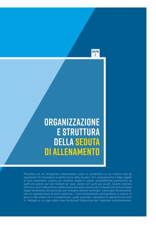 VOLUME
2
ORGANIZZAZIONE
E STRUTTURA
DELLA SEDUTA
DI ALLENAMENTO
Proviamo ora ad immaginare l’allenamento come un contenitore in cui inserire tutti gli
argomenti che interessano le performance della squadra. Se li comparassimo a degli oggetti
di varie dimensioni, proprio per sfruttare meglio lo spazio, probabilmente partiremmo da
quelli più grandi, per poi riempire gli spazi residui con quelli più piccoli. Questo esempio
chiarisce come l’allenamento debba essere pensato e strutturato iniziando dai temi principali
(legati all’obiettivo del gioco) per poi includere obiettivi secondari, comunque fondamentali,
che ne rappresentano le parti costitutive. I temi fondamentali corrispondono ai sistemi di
gioco e alle sintesi che li caratterizzano; quelli secondari riguardano le specificità tecniche
e i dettagli su cui ogni atleta deve focalizzare l’attenzione per migliorare individualmente.
 