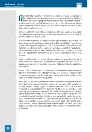 98
ESISTE UNA SOLA PALLAVOLO
I SEGRETI PER IMPARARE A GIOCARE
VOLUME
2
O
gni allenatore struttura l’allenamento selezionando una serie di eserci-
tazioni finalizzate al raggiungimento di determinati obiettivi. È eviden-
te che il traguardo programmato dal coach possa avere tempistiche e
scadenze differenti, ma è altrettanto certo che, in ogni allenamento o in un
microciclo settimanale, si devono e si possono adattare le richieste in base
alle esigenze del momento.
Definiti gli obiettivi, è altrettanto importante dare una struttura organizza-
tiva alla seduta di allenamento, pianificando con attenzione la scelta e la
distribuzione delle esercitazioni.
A prescindere dal grado di importanza che ogni allenatore attribuisce alle
varie tipologie di esercitazioni (globali, di sintesi e analitiche), l’aspetto che
conta è che vengano rispettati i due macro-obiettivi che caratterizzano
l’allenamento tecnico-tattico: garantire un’alta possibilità di ripetizione e
far in modo che le abilità tecniche possano svilupparsi all’interno di situa-
zioni che riproducano nella maniera più fedele possibile le condizioni della
partita.
Inoltre, è chiaro che non si può allenare utilizzando solo alcune forme di
esercitazioni, ma è decisivo saperle combinare, proprio perché il tipo di ri-
sposta deve garantire il controllo motorio e l’adattamento alle specificità
situazionali.
Infine, proprio perché il gioco è l’indicatore più importante per definire gli
obiettivi dell’allenamento, è fondamentale saper scegliere le esercitazioni
che garantiscano un transfer diretto ed efficace alle tematiche che riguar-
dano le priorità individuali e di squadra.
Proviamo ora ad immaginare l’allenamento come un contenitore in cui in-
serire tutti gli argomenti che interessano le performance della squadra. Se
li comparassimo a degli oggetti di varie dimensioni, proprio per sfruttare
meglio lo spazio, probabilmente partiremmo da quelli più grandi, per poi
riempire gli spazi residui con quelli più piccoli. Questo esempio chiarisce
come l’allenamento debba essere pensato e strutturato iniziando dai temi
principali (legati all’obiettivo del gioco) per poi includere obiettivi secon-
dari, comunque fondamentali, che ne rappresentano le parti costitutive.
I temi fondamentali corrispondono ai sistemi di gioco e alle sintesi che li
caratterizzano; quelli secondari riguardano le specificità tecniche e i det-
tagli su cui ogni atleta deve focalizzare l’attenzione per migliorare indivi-
dualmente.
 