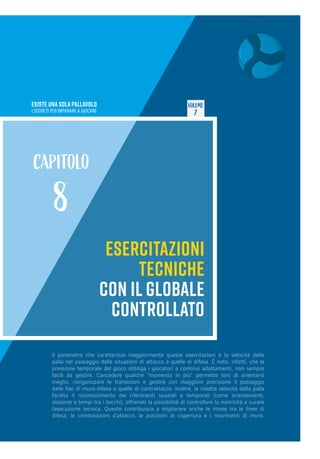 ESISTE UNA SOLA PALLAVOLO
I SEGRETI PER IMPARARE A GIOCARE
VOLUME
2
ESERCITAZIONI
TECNICHE
CON IL GLOBALE
CONTROLLATO
CAPITOLO
8
Il parametro che caratterizza maggiormente queste esercitazioni è la velocità della
palla nel passaggio dalle situazioni di attacco a quelle di difesa. È noto, infatti, che la
pressione temporale del gioco obbliga i giocatori a continui adattamenti, non sempre
facili da gestire. Concedere qualche “momento in più” permette loro di orientarsi
meglio, riorganizzare le transizioni e gestire con maggiore precisione il passaggio
dalle fasi di muro-difesa a quelle di contrattacco. Inoltre, la ridotta velocità della palla
facilita il riconoscimento dei riferimenti spaziali e temporali (come orientamenti,
distanze e tempi tra i tocchi), offrendo la possibilità di controllare la motricità e curare
l’esecuzione tecnica. Questo contribuisce a migliorare anche le intese tra le linee di
difesa, le combinazioni d’attacco, le posizioni di copertura e i movimenti di muro.
 