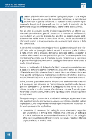 108
ESISTE UNA SOLA PALLAVOLO
I SEGRETI PER IMPARARE A GIOCARE
VOLUME
2
Q
uesto capitolo introduce un’ulteriore tipologia di proposta che integra
tecnica e gioco in un contesto più ampio e dinamico: le esercitazioni
tecniche con il globale controllato. Si tratta di esercitazioni che ripro-
ducono le dinamiche di gioco reali, ma con un livello di controllo tale da
permettere un apprendimento tecnico più approfondito e consapevole.
Per gli atleti più giovani, queste proposte rappresentano un ottimo stru-
mento di apprendimento, perché consentono di lavorare sui fondamentali,
inserendoli in un contesto di gioco. Per gli atleti più esperti, invece, costi-
tuiscono una valida forma di attivazione tecnica, ideale per riprendere i
riferimenti motori e situazionali prima di esercitazioni più intense o delle
fasi competitive.
Il parametro che caratterizza maggiormente queste esercitazioni è la velo-
cità della palla nel passaggio dalle situazioni di attacco a quelle di difesa.
È noto, infatti, che la pressione temporale del gioco obbliga i giocatori a
continui adattamenti, non sempre facili da gestire. Concedere qualche “mo-
mento in più” permette loro di orientarsi meglio, riorganizzare le transizioni
e gestire con maggiore precisione il passaggio dalle fasi di muro-difesa a
quelle di contrattacco.
Inoltre, la ridotta velocità della palla facilita il riconoscimento dei riferimen-
ti spaziali e temporali (come orientamenti, distanze e tempi tra i tocchi),
offrendo la possibilità di controllare la motricità e curare l’esecuzione tec-
nica. Questo contribuisce a migliorare anche le intese tra le linee di difesa,
le combinazioni d’attacco, le posizioni di copertura e i movimenti di muro.
Infine, durante queste esercitazioni è importante alternare obiettivi tecnici
e di punteggio per stimolare sia l’apprendimento qualitativo che la com-
ponente competitiva. Gli obiettivi di punteggio possono essere legati a ri-
chieste tecniche precedentemente affrontate o al normale flusso del gioco,
favorendo concentrazione, motivazione e partecipazione attiva da parte di
tutti gli atleti.
Di seguito vengono presentate le principali richieste per apprendere al me-
glio queste dinamiche di movimento. Alcuni concetti sono già stati trattati
in precedenza, ma è importante riprenderli per sottolinearne il valore all’in-
terno di questo ambito applicativo:
• riconoscere il momento del palleggio come riferimento oggettivo
per sincronizzare il timing della rincorsa. Può sembrare un dettaglio
scontato, ma imparare a muoversi esattamente sul tocco del palleggio
offre notevoli vantaggi nel trovare il ritmo esecutivo e rispettare il tempo
di gioco relativo al proprio ruolo.
 