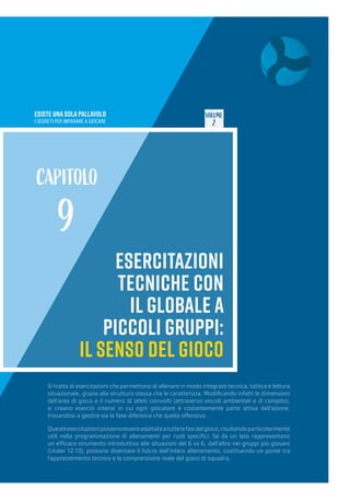 ESISTE UNA SOLA PALLAVOLO
I SEGRETI PER IMPARARE A GIOCARE
VOLUME
2
ESERCITAZIONI
TECNICHE CON
IL GLOBALE A
PICCOLI GRUPPI:
IL SENSO DEL GIOCO
CAPITOLO
9
Si tratta di esercitazioni che permettono di allenare in modo integrato tecnica, tattica e lettura
situazionale, grazie alla struttura stessa che le caratterizza. Modificando infatti le dimensioni
dell’area di gioco e il numero di atleti coinvolti (attraverso vincoli ambientali e di compito),
si creano esercizi intensi in cui ogni giocatore è costantemente parte attiva dell’azione,
trovandosi a gestire sia la fase difensiva che quella offensiva.
Questeesercitazionipossonoessereadattateatuttelefasidelgioco,risultandoparticolarmente
utili nella programmazione di allenamenti per ruoli specifici. Se da un lato rappresentano
un efficace strumento introduttivo alle situazioni del 6 vs 6, dall’altro nei gruppi più giovani
(Under 12-13), possono diventare il fulcro dell’intero allenamento, costituendo un ponte tra
l’apprendimento tecnico e la comprensione reale del gioco di squadra.
 