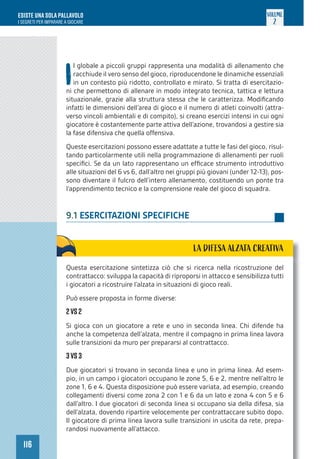 116
ESISTE UNA SOLA PALLAVOLO
I SEGRETI PER IMPARARE A GIOCARE
VOLUME
2
I
l globale a piccoli gruppi rappresenta una modalità di allenamento che
racchiude il vero senso del gioco, riproducendone le dinamiche essenziali
in un contesto più ridotto, controllato e mirato. Si tratta di esercitazio-
ni che permettono di allenare in modo integrato tecnica, tattica e lettura
situazionale, grazie alla struttura stessa che le caratterizza. Modificando
infatti le dimensioni dell’area di gioco e il numero di atleti coinvolti (attra-
verso vincoli ambientali e di compito), si creano esercizi intensi in cui ogni
giocatore è costantemente parte attiva dell’azione, trovandosi a gestire sia
la fase difensiva che quella offensiva.
Queste esercitazioni possono essere adattate a tutte le fasi del gioco, risul-
tando particolarmente utili nella programmazione di allenamenti per ruoli
specifici. Se da un lato rappresentano un efficace strumento introduttivo
alle situazioni del 6 vs 6, dall’altro nei gruppi più giovani (under 12-13), pos-
sono diventare il fulcro dell’intero allenamento, costituendo un ponte tra
l’apprendimento tecnico e la comprensione reale del gioco di squadra.
9.1 ESERCITAZIONI SPECIFICHE
LA DIFESA ALZATA CREATIVA
Questa esercitazione sintetizza ciò che si ricerca nella ricostruzione del
contrattacco: sviluppa la capacità di riproporsi in attacco e sensibilizza tutti
i giocatori a ricostruire l’alzata in situazioni di gioco reali.
Può essere proposta in forme diverse:
2vs 2
Si gioca con un giocatore a rete e uno in seconda linea. Chi difende ha
anche la competenza dell’alzata, mentre il compagno in prima linea lavora
sulle transizioni da muro per prepararsi al contrattacco.
3vs 3
Due giocatori si trovano in seconda linea e uno in prima linea. Ad esem-
pio, in un campo i giocatori occupano le zone 5, 6 e 2, mentre nell’altro le
zone 1, 6 e 4. Questa disposizione può essere variata, ad esempio, creando
collegamenti diversi come zona 2 con 1 e 6 da un lato e zona 4 con 5 e 6
dall’altro. I due giocatori di seconda linea si occupano sia della difesa, sia
dell’alzata, dovendo ripartire velocemente per contrattaccare subito dopo.
Il giocatore di prima linea lavora sulle transizioni in uscita da rete, prepa-
randosi nuovamente all’attacco.
 