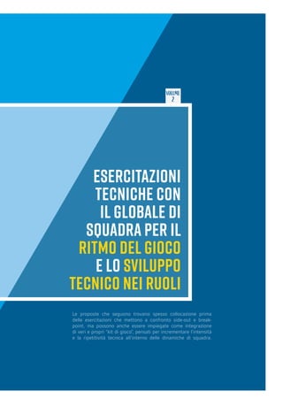 VOLUME
2
ESERCITAZIONI
TECNICHE CON
IL GLOBALE DI
SQUADRA PER IL
RITMO DEL GIOCO
E LO SVILUPPO
TECNICO NEI RUOLI
Le proposte che seguono trovano spesso collocazione prima
delle esercitazioni che mettono a confronto side-out e break-
point, ma possono anche essere impiegate come integrazione
di veri e propri “kit di gioco”, pensati per incrementare l’intensità
e la ripetitività tecnica all’interno delle dinamiche di squadra.
 