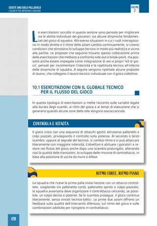 128
ESISTE UNA SOLA PALLAVOLO
I SEGRETI PER IMPARARE A GIOCARE
VOLUME
2
L
e esercitazioni raccolte in questa sezione sono pensate per migliorare
sia le abilità individuali dei giocatori, sia alcune dinamiche fondamen-
tali del gioco di squadra. Attraverso situazioni in cui i ruoli interagisco-
no in modo diretto e il ritmo delle azioni cambia continuamente, si creano
condizioni che stimolano lo sviluppo tecnico in modo più realistico e vicino
alla partita. Le proposte che seguono trovano spesso collocazione prima
delle esercitazioni che mettono a confronto side-out e break-point, ma pos-
sono anche essere impiegate come integrazione di veri e propri “kit di gio-
co”, pensati per incrementare l’intensità e la ripetitività tecnica all’interno
delle dinamiche di squadra. A seguire vengono riportate alcune proposte
di lavoro, che collegano il lavoro tecnico individuale con il gioco collettivo.
10.1 ESERCITAZIONI CON IL GLOBALE TECNICO
PER IL FLUSSO DEL GIOCO
In questa tipologia di esercitazioni si mette l’accento sulle variabili legate
alla durata degli scambi, ai ritmi del gioco e ai tempi di esecuzione che si
generano quando alcune zone della rete vengono sovraccaricate.
Il gioco inizia con una sequenza di attacchi gestiti attraverso pallonetti e
colpi piazzati, privilegiando il controllo sulla potenza. Al secondo o terzo
scambio, oppure al segnale del tecnico, si cambia ritmo e si può attaccare
liberamente con maggiore intensità. L’obiettivo è abituare i giocatori a re-
stare nel flusso del gioco anche dopo uno scambio prolungato, allenando
così la qualità delle transizioni, lo sviluppo delle rincorse di contrattacco, in
base alla posizione di uscita da muro o difesa.
CONTROLLA E ATTACCA
RITMO FORTE, RITMO PIANO
La squadra che riceve la prima palla inizia l’azione con un attacco control-
lato, scegliendo tra pallonetto corto, pallonetto spinto o colpo piazzato;
la squadra avversaria deve organizzare il contrattacco cercando, se possi-
bile, un colpo deciso e potente. Se lo scambio prosegue, il gioco continua
liberamente, senza vincoli tecnico-tattici. Le prime due azioni offrono un
feedback sulla qualità dell’intervento difensivo, sul ritmo del gioco e sulle
combinazioni adottate per riproporsi in contrattacco.
 