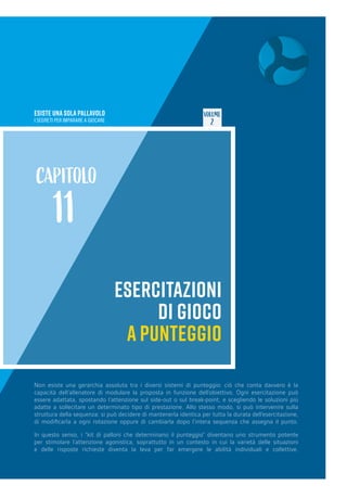 ESISTE UNA SOLA PALLAVOLO
I SEGRETI PER IMPARARE A GIOCARE
VOLUME
2
ESERCITAZIONI
DI GIOCO
A PUNTEGGIO
CAPITOLO
11
Non esiste una gerarchia assoluta tra i diversi sistemi di punteggio: ciò che conta davvero è la
capacità dell’allenatore di modulare la proposta in funzione dell’obiettivo. Ogni esercitazione può
essere adattata, spostando l’attenzione sul side-out o sul break-point, e scegliendo le soluzioni più
adatte a sollecitare un determinato tipo di prestazione. Allo stesso modo, si può intervenire sulla
struttura della sequenza: si può decidere di mantenerla identica per tutta la durata dell’esercitazione,
di modificarla a ogni rotazione oppure di cambiarla dopo l’intera sequenza che assegna il punto.
In questo senso, i “kit di palloni che determinano il punteggio” diventano uno strumento potente
per stimolare l’attenzione agonistica, soprattutto in un contesto in cui la varietà delle situazioni
e delle risposte richieste diventa la leva per far emergere le abilità individuali e collettive.
 