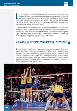 146
ESISTE UNA SOLA PALLAVOLO
I SEGRETI PER IMPARARE A GIOCARE
VOLUME
2
L
a competizione è l’essenza della pallavolo e, proprio per questo, le eser-
citazioni di gioco a punteggio rappresentano uno strumento fondamen-
tale per ricreare in allenamento le pressioni, i ritmi e le decisioni tipiche
della gara. Lavorare con il punteggio consente di allenare non solo gli aspet-
ti tecnici e tattici, ma anche la gestione emotiva, la capacità di reagire agli
errori e l’efficacia nelle situazioni chiave.
Questo capitolo raccoglie una vasta gamma di esercitazioni, suddivise per
obiettivispecificieorganizzateinmododastimolareneigiocatoril’attenzione
competitiva, il senso del punto e l’adattamento a diverse condizioni di gioco.
Ogni proposta può essere modulata in funzione del livello della squadra, del
momento della stagione e degli aspetti da enfatizzare.
11.1 GIOCHI A PUNTEGGIO CON ENFASI SULLE TECNICHE
Sitrattadivereepropriesfidedisquadra,maconunindirizzospecificoverso
alcune tecniche. Quelle che interessano la difesa sono particolarmente
stimolanti da proporre nel livello giovanile per far passare alcuni concetti
prioritari di questo fondamentale. Con squadre più esperte, invece, queste
proposte trovano spazio nella fase iniziale dell’allenamento, contribuendo
ad attivare quelle “funzioni volitive” necessarie per entrare appieno nel
“clima dell’allenamento situazionale”.
 