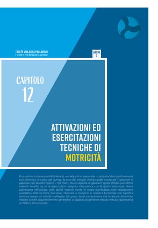 ESISTE UNA SOLA PALLAVOLO
I SEGRETI PER IMPARARE A GIOCARE
VOLUME
2
ATTIVAZIONI ED
ESERCITAZIONI
TECNICHE DI
MOTRICITÀ
CAPITOLO
12
Uno sprinter sa bene quanto il valore di uno skip o di un passo-stacco possa incidere positivamente
sulla dinamica di corsa: per questo, la cura dei dettagli diventa quasi maniacale. I giocatori di
pallavolo non devono correre i 100 metri, ma la capacità di generare spinte efficaci può offrire
notevoli benefici se certe esercitazioni vengono interpretate con la giusta attenzione. Avere
padronanza nell’utilizzo delle abilità motorie incide in modo significativo sulla realizzazione
qualitativa delle tecniche esecutive. Imparare a muoversi in maniera funzionale non significa
dedicare tempo ad attività scollegate dal gioco, bensì comprendere che in alcune dinamiche
motorie (anche apparentemente generiche) la capacità di generare impulsi efficaci rappresenta
un fattore determinante.
 