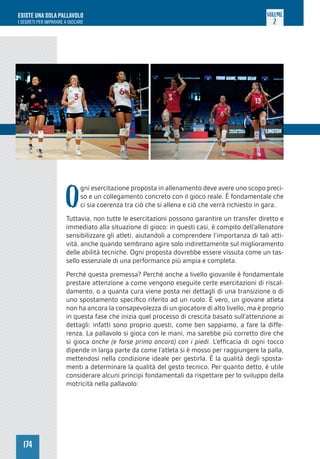 174
ESISTE UNA SOLA PALLAVOLO
I SEGRETI PER IMPARARE A GIOCARE
VOLUME
2
O
gni esercitazione proposta in allenamento deve avere uno scopo preci-
so e un collegamento concreto con il gioco reale. È fondamentale che
ci sia coerenza tra ciò che si allena e ciò che verrà richiesto in gara.
Tuttavia, non tutte le esercitazioni possono garantire un transfer diretto e
immediato alla situazione di gioco: in questi casi, è compito dell’allenatore
sensibilizzare gli atleti, aiutandoli a comprendere l’importanza di tali atti-
vità, anche quando sembrano agire solo indirettamente sul miglioramento
delle abilità tecniche. Ogni proposta dovrebbe essere vissuta come un tas-
sello essenziale di una performance più ampia e completa.
Perché questa premessa? Perché anche a livello giovanile è fondamentale
prestare attenzione a come vengono eseguite certe esercitazioni di riscal-
damento, o a quanta cura viene posta nei dettagli di una transizione o di
uno spostamento specifico riferito ad un ruolo. È vero, un giovane atleta
non ha ancora la consapevolezza di un giocatore di alto livello, ma è proprio
in questa fase che inizia quel processo di crescita basato sull’attenzione ai
dettagli: infatti sono proprio questi, come ben sappiamo, a fare la diffe-
renza. La pallavolo si gioca con le mani, ma sarebbe più corretto dire che
si gioca anche (e forse prima ancora) con i piedi. L’efficacia di ogni tocco
dipende in larga parte da come l’atleta si è mosso per raggiungere la palla,
mettendosi nella condizione ideale per gestirla. È la qualità degli sposta-
menti a determinare la qualità del gesto tecnico. Per quanto detto, è utile
considerare alcuni principi fondamentali da rispettare per lo sviluppo della
motricità nella pallavolo:
 