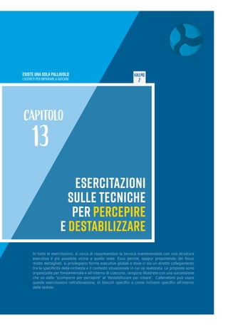 ESISTE UNA SOLA PALLAVOLO
I SEGRETI PER IMPARARE A GIOCARE
VOLUME
2
ESERCITAZIONI
SULLE TECNICHE
PER PERCEPIRE
E DESTABILIZZARE
CAPITOLO
13
In tutte le esercitazioni, si cerca di rappresentare la tecnica mantenendola con una struttura
esecutiva il più possibile vicina a quella reale. Ecco perché, seppur proponendo dei focus
molto dettagliati, si privilegiano forme esecutive globali e dove ci sia un diretto collegamento
tra la specificità della richiesta e il contesto situazionale in cui va realizzata. Le proposte sono
organizzate per fondamentale e all’interno di ciascuno, vengono illustrate con una successione
che va dallo “scomporre per percepire” al “destabilizzare per creare”. L’allenatore può usare
queste esercitazioni nell’attivazione, in blocchi specifici o come richiami specifici all’interno
delle sedute.
 