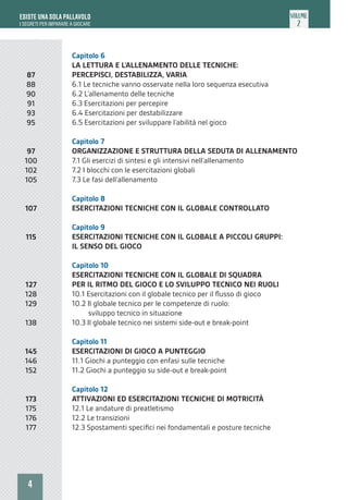 4
ESISTE UNA SOLA PALLAVOLO
I SEGRETI PER IMPARARE A GIOCARE
VOLUME
2
Capitolo 6
LA LETTURA E L’ALLENAMENTO DELLE TECNICHE:
PERCEPISCI, DESTABILIZZA, VARIA
6.1 Le tecniche vanno osservate nella loro sequenza esecutiva
6.2 L’allenamento delle tecniche
6.3 Esercitazioni per percepire
6.4 Esercitazioni per destabilizzare
6.5 Esercitazioni per sviluppare l’abilità nel gioco
Capitolo 7
ORGANIZZAZIONE E STRUTTURA DELLA SEDUTA DI ALLENAMENTO
7.1 Gli esercizi di sintesi e gli intensivi nell’allenamento
7.2 I blocchi con le esercitazioni globali
7.3 Le fasi dell’allenamento
Capitolo 8
ESERCITAZIONI TECNICHE CON IL GLOBALE CONTROLLATO
Capitolo 9
ESERCITAZIONI TECNICHE CON IL GLOBALE A PICCOLI GRUPPI:
IL SENSO DEL GIOCO
Capitolo 10
ESERCITAZIONI TECNICHE CON IL GLOBALE DI SQUADRA
PER IL RITMO DEL GIOCO E LO SVILUPPO TECNICO NEI RUOLI
10.1 Esercitazioni con il globale tecnico per il flusso di gioco
10.2 Il globale tecnico per le competenze di ruolo:
sviluppo tecnico in situazione
10.3 Il globale tecnico nei sistemi side-out e break-point
Capitolo 11
ESERCITAZIONI DI GIOCO A PUNTEGGIO
11.1 Giochi a punteggio con enfasi sulle tecniche
11.2 Giochi a punteggio su side-out e break-point
Capitolo 12
ATTIVAZIONI ED ESERCITAZIONI TECNICHE DI MOTRICITÀ
12.1 Le andature di preatletismo
12.2 Le transizioni
12.3 Spostamenti specifici nei fondamentali e posture tecniche
87
88
90
91
93
95
97
100
102
105
107
115
127
128
129
138
145
146
152
173
175
176
177
 