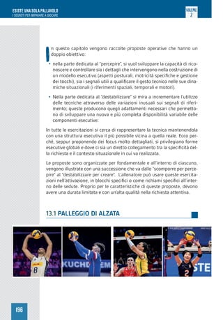 196
ESISTE UNA SOLA PALLAVOLO
I SEGRETI PER IMPARARE A GIOCARE
VOLUME
2
I
n questo capitolo vengono raccolte proposte operative che hanno un
doppio obiettivo:
• nella parte dedicata al “percepire”, si vuol sviluppare la capacità di rico-
noscere e controllare sia i dettagli che intervengono nella costruzione di
un modello esecutivo (aspetti posturali, motricità specifiche e gestione
dei tocchi), sia i segnali utili a qualificare il gesto tecnico nelle sue dina-
miche situazionali (i riferimenti spaziali, temporali e motori).
• Nella parte dedicata al “destabilizzare” si mira a incrementare l’utilizzo
delle tecniche attraverso delle variazioni inusuali sui segnali di riferi-
mento; queste producono quegli adattamenti necessari che permetto-
no di sviluppare una nuova e più completa disponibilità variabile delle
componenti esecutive.
In tutte le esercitazioni si cerca di rappresentare la tecnica mantenendola
con una struttura esecutiva il più possibile vicina a quella reale. Ecco per-
ché, seppur proponendo dei focus molto dettagliati, si privilegiano forme
esecutive globali e dove ci sia un diretto collegamento tra la specificità del-
la richiesta e il contesto situazionale in cui va realizzata.
Le proposte sono organizzate per fondamentale e all’interno di ciascuno,
vengono illustrate con una successione che va dallo “scomporre per perce-
pire” al “destabilizzare per creare”. L’allenatore può usare queste esercita-
zioni nell’attivazione, in blocchi specifici o come richiami specifici all’inter-
no delle sedute. Proprio per le caratteristiche di queste proposte, devono
avere una durata limitata e con un’alta qualità nella richiesta attentiva.
13.1 PALLEGGIO DI ALZATA
 