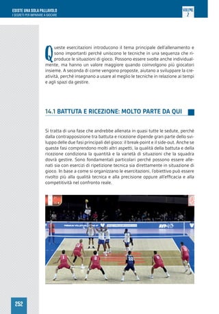 252
ESISTE UNA SOLA PALLAVOLO
I SEGRETI PER IMPARARE A GIOCARE
VOLUME
2
Q
ueste esercitazioni introducono il tema principale dell’allenamento e
sono importanti perché uniscono le tecniche in una sequenza che ri-
produce le situazioni di gioco. Possono essere svolte anche individual-
mente, ma hanno un valore maggiore quando coinvolgono più giocatori
insieme. A seconda di come vengono proposte, aiutano a sviluppare la cre-
atività, perché insegnano a usare al meglio le tecniche in relazione ai tempi
e agli spazi da gestire.
14.1 BATTUTA E RICEZIONE: MOLTO PARTE DA QUI
Si tratta di una fase che andrebbe allenata in quasi tutte le sedute, perché
dalla contrapposizione tra battuta e ricezione dipende gran parte dello svi-
luppo delle due fasi principali del gioco: il break-point e il side-out. Anche se
queste fasi comprendono molti altri aspetti, la qualità della battuta e della
ricezione condiziona la quantità e la varietà di situazioni che la squadra
dovrà gestire. Sono fondamentali particolari perché possono essere alle-
nati sia con esercizi di ripetizione tecnica sia direttamente in situazione di
gioco. In base a come si organizzano le esercitazioni, l’obiettivo può essere
rivolto più alla qualità tecnica e alla precisione oppure all’efficacia e alla
competitività nel confronto reale.
 