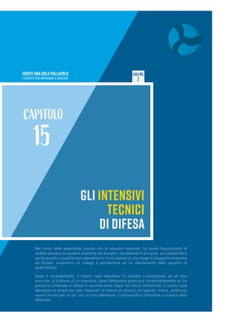 ESISTE UNA SOLA PALLAVOLO
I SEGRETI PER IMPARARE A GIOCARE
VOLUME
2
GLI INTENSIVI
TECNICI
DI DIFESA
CAPITOLO
15
Nel corso delle esperienze vissute con le squadre nazionali, ho avuto l’opportunità di
vedere all’opera le squadre asiatiche sia durante i riscaldamenti pre-gara, sia assistendo e
partecipando a qualche loro allenamento. In occasione di uno stage in Giappone (eravamo
ad Osaka), visitammo un college e assistemmo ad un allenamento della squadra di
quell’istituto.
Dopo il riscaldamento, il nostro capo allenatore fu invitato a partecipare ad un loro
esercizio: si trattava di un intensivo, dove l’allenatore attaccava ininterrottamente su tre
giocatrici schierate in difesa in seconda linea. Dopo 45 minuti ininterrotti, il nostro capo
allenatore si arrese per aver “esaurito” il braccio di attacco; le ragazze, invece, andarono
avanti ancora per un po’ con un loro allenatore, continuando a stimolarlo in questa sfida
difensiva.
 