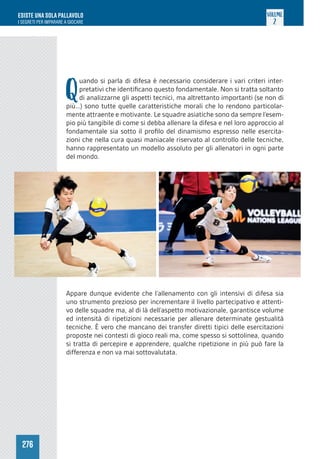 276
ESISTE UNA SOLA PALLAVOLO
I SEGRETI PER IMPARARE A GIOCARE
VOLUME
2
Q
uando si parla di difesa è necessario considerare i vari criteri inter-
pretativi che identificano questo fondamentale. Non si tratta soltanto
di analizzarne gli aspetti tecnici, ma altrettanto importanti (se non di
più…) sono tutte quelle caratteristiche morali che lo rendono particolar-
mente attraente e motivante. Le squadre asiatiche sono da sempre l’esem-
pio più tangibile di come si debba allenare la difesa e nel loro approccio al
fondamentale sia sotto il profilo del dinamismo espresso nelle esercita-
zioni che nella cura quasi maniacale riservato al controllo delle tecniche,
hanno rappresentato un modello assoluto per gli allenatori in ogni parte
del mondo.
Appare dunque evidente che l’allenamento con gli intensivi di difesa sia
uno strumento prezioso per incrementare il livello partecipativo e attenti-
vo delle squadre ma, al di là dell’aspetto motivazionale, garantisce volume
ed intensità di ripetizioni necessarie per allenare determinate gestualità
tecniche. È vero che mancano dei transfer diretti tipici delle esercitazioni
proposte nei contesti di gioco reali ma, come spesso si sottolinea, quando
si tratta di percepire e apprendere, qualche ripetizione in più può fare la
differenza e non va mai sottovalutata.
 