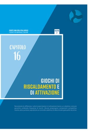 ESISTE UNA SOLA PALLAVOLO
I SEGRETI PER IMPARARE A GIOCARE
VOLUME
2
GIOCHI DI
RISCALDAMENTO E
DI ATTIVAZIONE
CAPITOLO
16
Nonostante le differenze, tutte le esercitazioni di attivazione hanno un obiettivo comune:
garantire un’elevata frequenza di tocchi. Alcune propongono componenti competitive,
mentre altre puntano soprattutto al controllo selettivo di determinate gestualità tecniche.
 
