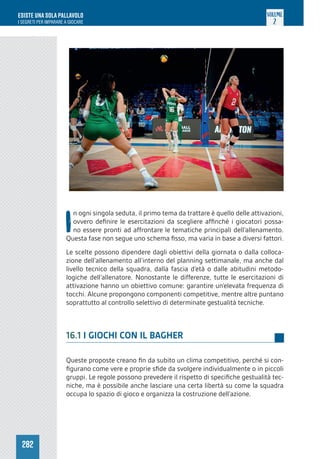 282
ESISTE UNA SOLA PALLAVOLO
I SEGRETI PER IMPARARE A GIOCARE
VOLUME
2
I
n ogni singola seduta, il primo tema da trattare è quello delle attivazioni,
ovvero definire le esercitazioni da scegliere affinché i giocatori possa-
no essere pronti ad affrontare le tematiche principali dell’allenamento.
Questa fase non segue uno schema fisso, ma varia in base a diversi fattori.
Le scelte possono dipendere dagli obiettivi della giornata o dalla colloca-
zione dell’allenamento all’interno del planning settimanale, ma anche dal
livello tecnico della squadra, dalla fascia d’età o dalle abitudini metodo-
logiche dell’allenatore. Nonostante le differenze, tutte le esercitazioni di
attivazione hanno un obiettivo comune: garantire un’elevata frequenza di
tocchi. Alcune propongono componenti competitive, mentre altre puntano
soprattutto al controllo selettivo di determinate gestualità tecniche.
16.1 I GIOCHI CON IL BAGHER
Queste proposte creano fin da subito un clima competitivo, perché si con-
figurano come vere e proprie sfide da svolgere individualmente o in piccoli
gruppi. Le regole possono prevedere il rispetto di specifiche gestualità tec-
niche, ma è possibile anche lasciare una certa libertà su come la squadra
occupa lo spazio di gioco e organizza la costruzione dell’azione.
 