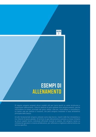 VOLUME
2
ESEMPI DI
ALLENAMENTO
Di seguito vengono proposti alcuni modelli utili per trarre spunti su come strutturare e
organizzare l’allenamento. I blocchi dedicati al gioco globale sono sempre presenti, perché
racchiudono le sintesi principali del gioco stesso: side-out, muro-difesa e contrattacco.
Lo stesso vale per battuta e ricezione, che però vengono modulate in base all’obiettivo
principale della seduta.
Gli altri fondamentali vengono utilizzati come step tecnici, inseriti nelle fasi introduttive o
tra i blocchi di lavoro globale. Al termine di ogni allenamento è previsto un breve richiamo
su alcuni aspetti tecnici individuali affrontati durante la seduta, che vengono ripresi su
richiesta dei giocatori o insieme all’allenatore, per rafforzare o migliorare ulteriormente una
tecnica specifica.
 