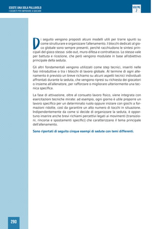 290
ESISTE UNA SOLA PALLAVOLO
I SEGRETI PER IMPARARE A GIOCARE
VOLUME
2
D
i seguito vengono proposti alcuni modelli utili per trarre spunti su
come strutturare e organizzare l’allenamento. I blocchi dedicati al gio-
co globale sono sempre presenti, perché racchiudono le sintesi prin-
cipali del gioco stesso: side-out, muro-difesa e contrattacco. Lo stesso vale
per battuta e ricezione, che però vengono modulate in base all’obiettivo
principale della seduta.
Gli altri fondamentali vengono utilizzati come step tecnici, inseriti nelle
fasi introduttive o tra i blocchi di lavoro globale. Al termine di ogni alle-
namento è previsto un breve richiamo su alcuni aspetti tecnici individuali
affrontati durante la seduta, che vengono ripresi su richiesta dei giocatori
o insieme all’allenatore, per rafforzare o migliorare ulteriormente una tec-
nica specifica.
La fase di attivazione, oltre al consueto lavoro fisico, viene integrata con
esercitazioni tecniche mirate: ad esempio, ogni giorno è utile proporre un
lavoro specifico per un determinato ruolo oppure iniziare con giochi a for-
mazioni ridotte, così da garantire un alto numero di tocchi in situazione.
Indipendentemente da come si decide di organizzare la seduta, è oppor-
tuno inserire anche brevi richiami percettivi legati ai movimenti (transizio-
ni, rincorse e spostamenti specifici) che caratterizzano il tema principale
dell’allenamento.
Sono riportati di seguito cinque esempi di sedute con temi differenti.
 