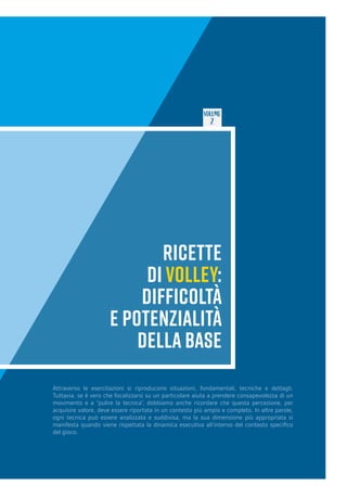 VOLUME
2
RICETTE
DI VOLLEY:
DIFFICOLTÀ
E POTENZIALITÀ
DELLA BASE
Attraverso le esercitazioni si riproducono situazioni, fondamentali, tecniche e dettagli.
Tuttavia, se è vero che focalizzarsi su un particolare aiuta a prendere consapevolezza di un
movimento e a “pulire la tecnica”, dobbiamo anche ricordare che questa percezione, per
acquisire valore, deve essere riportata in un contesto più ampio e completo. In altre parole,
ogni tecnica può essere analizzata e suddivisa, ma la sua dimensione più appropriata si
manifesta quando viene rispettata la dinamica esecutiva all’interno del contesto specifico
del gioco.
 