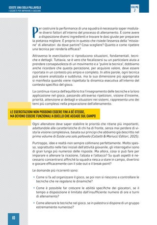 10
ESISTE UNA SOLA PALLAVOLO
I SEGRETI PER IMPARARE A GIOCARE
VOLUME
2
P
er costruire la performance di una squadra è necessario saper modula-
re diversi fattori all’interno del processo di allenamento. È come avere
a disposizione diversi ingredienti e trovare le dosi giuste per preparare
la pietanza migliore. È proprio in questo che risiede l’essenza della “missio-
ne” di allenatori: da dove partire? Cosa scegliere? Quanto e come ripetere
una tecnica per renderla efficace?
Attraverso le esercitazioni si riproducono situazioni, fondamentali, tecni-
che e dettagli. Tuttavia, se è vero che focalizzarsi su un particolare aiuta a
prendere consapevolezza di un movimento e a “pulire la tecnica”, dobbiamo
anche ricordare che questa percezione, per acquisire valore, deve essere
riportata in un contesto più ampio e completo. In altre parole, ogni tecnica
può essere analizzata e suddivisa, ma la sua dimensione più appropriata
si manifesta quando viene rispettata la dinamica esecutiva all’interno del
contesto specifico del gioco.
La continua ricerca dell’equilibrio tra l’insegnamento delle tecniche e la loro
applicazione nel gioco, passando attraverso ripetizioni, visione d’insieme,
priorità, attenzione ai dettagli e situazioni nei sistemi, rappresenta uno dei
temi più complessi nella preparazione dell’allenamento.
Ogni allenatore deve saper stabilire le priorità che ritiene più importanti,
adattandole alle caratteristiche di chi ha di fronte, senza mai perdere di vi-
sta la visione complessiva, basata sui principi che abbiamo già descritto nel
primo volume di Esiste una sola pallavolo (Calzetti & Mariucci Editori, 2025).
Purtroppo, idee e realtà non sempre collimano perfettamente. Molto spes-
so, soprattutto nelle fasi iniziali dell’attività giovanile, gli interrogativi sono
di gran lunga più numerosi delle risposte. Ma allora, cosa si può fare per
imparare e allenare la ricezione, l’alzata e l’attacco? Su quali aspetti è ne-
cessario concentrarsi affinché la squadra riesca a stare in campo, divertirsi
e giocare efficacemente con il side-out e il break-point?
Le domande più ricorrenti sono:
• Come si fa ad organizzare il gioco, se poi non si riescono a controllare le
tecniche che ne regolano le dinamiche?
• Come è possibile far crescere le abilità specifiche dei giocatori, se il
tempo a disposizione è limitato dall’insufficiente numero di ore e turni
di allenamento?
• Come allenare le tecniche nel gioco, se in palestra si dispone di un gruppo
estremamente numeroso?
Le esercitazioni non possono essere finiasé stesse,
madevono essere funzionaliaquello cheaccade sulcampo
 