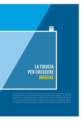 VOLUME
2
LA FIDUCIA
PER CRESCERE
INSIEME
Qualsiasi proposta che richiede l’apprendimento di una competenza dà il via ad un processo
che vede coinvolte una parte cognitiva ed una emozionale: insieme creano un tracciato nella
memoria. Più si riesce a raggiungere un obiettivo con uno stato emozionale positivo, più
siamo portati a cercarlo nuovamente. Quando invece il risultato non corrisponde a quello
voluto, a seconda delle emozioni che ne vengono associate, si possono determinare reazioni
che alterano, se non addirittura bloccano, l’approccio successivo a quel determinato evento.
 